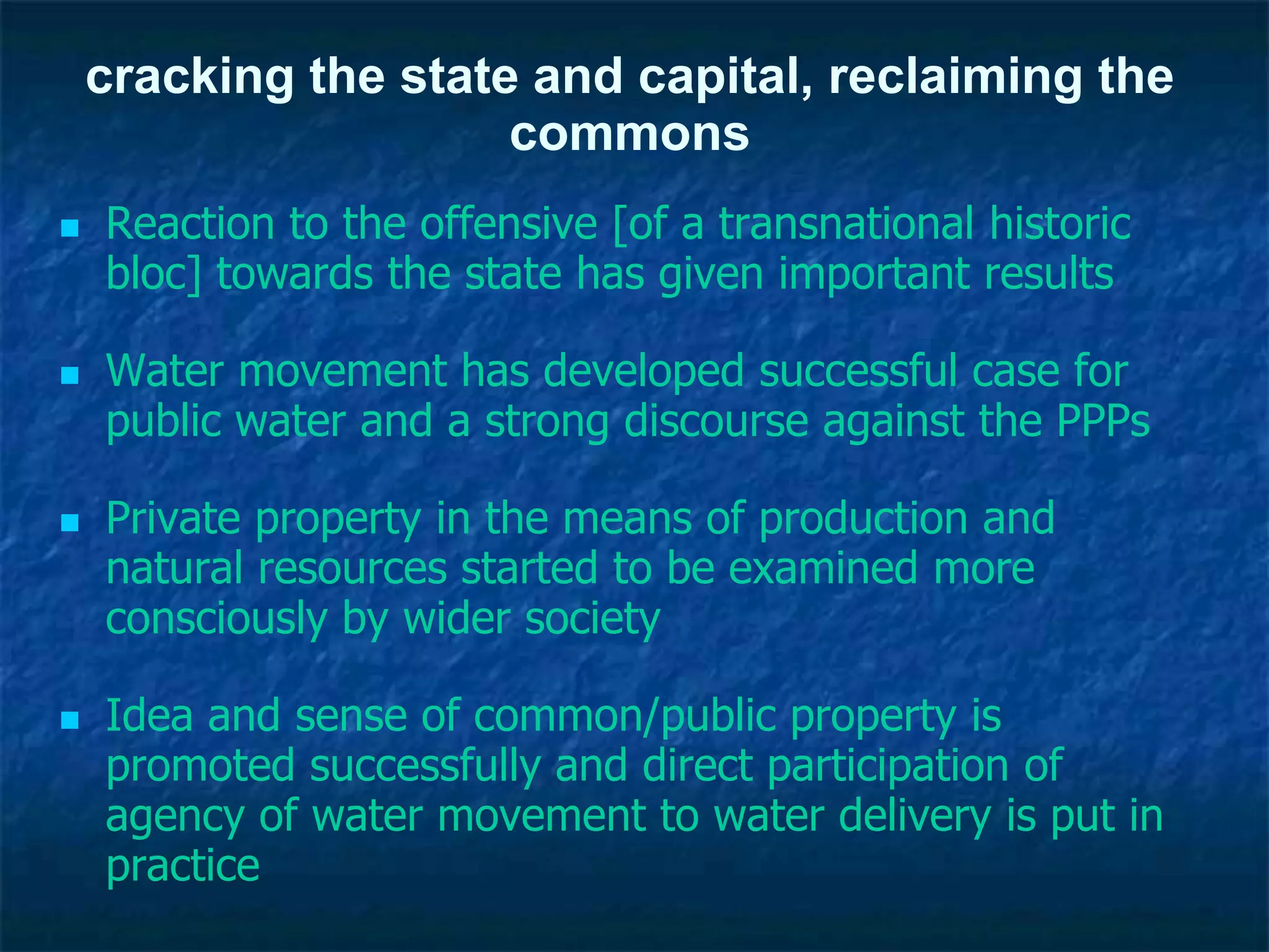 cracking the state and capital, reclaiming the
commons
 Reaction to the offensive [of a transnational historic
bloc] towards the state has given important results
 Water movement has developed successful case for
public water and a strong discourse against the PPPs
 Private property in the means of production and
natural resources started to be examined more
consciously by wider society
 Idea and sense of common/public property is
promoted successfully and direct participation of
agency of water movement to water delivery is put in
practice
 