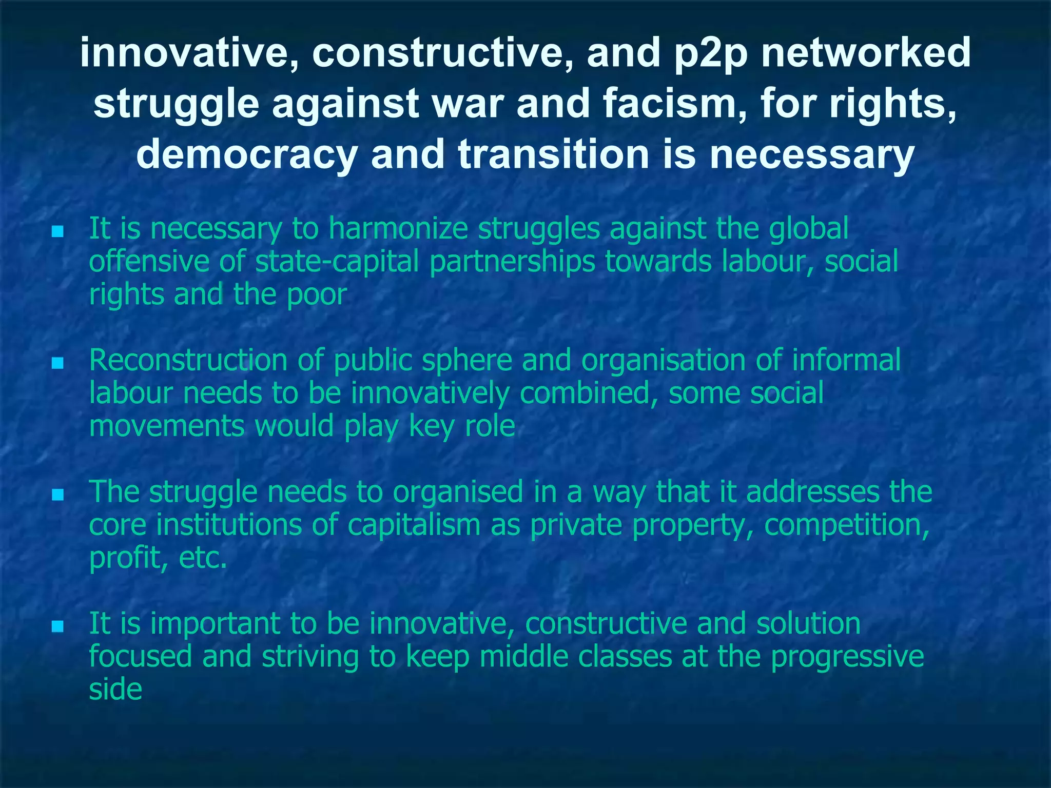 innovative, constructive, and p2p networked
struggle against war and facism, for rights,
democracy and transition is necessary
 It is necessary to harmonize struggles against the global
offensive of state-capital partnerships towards labour, social
rights and the poor
 Reconstruction of public sphere and organisation of informal
labour needs to be innovatively combined, some social
movements would play key role
 The struggle needs to organised in a way that it addresses the
core institutions of capitalism as private property, competition,
profit, etc.
 It is important to be innovative, constructive and solution
focused and striving to keep middle classes at the progressive
side
 