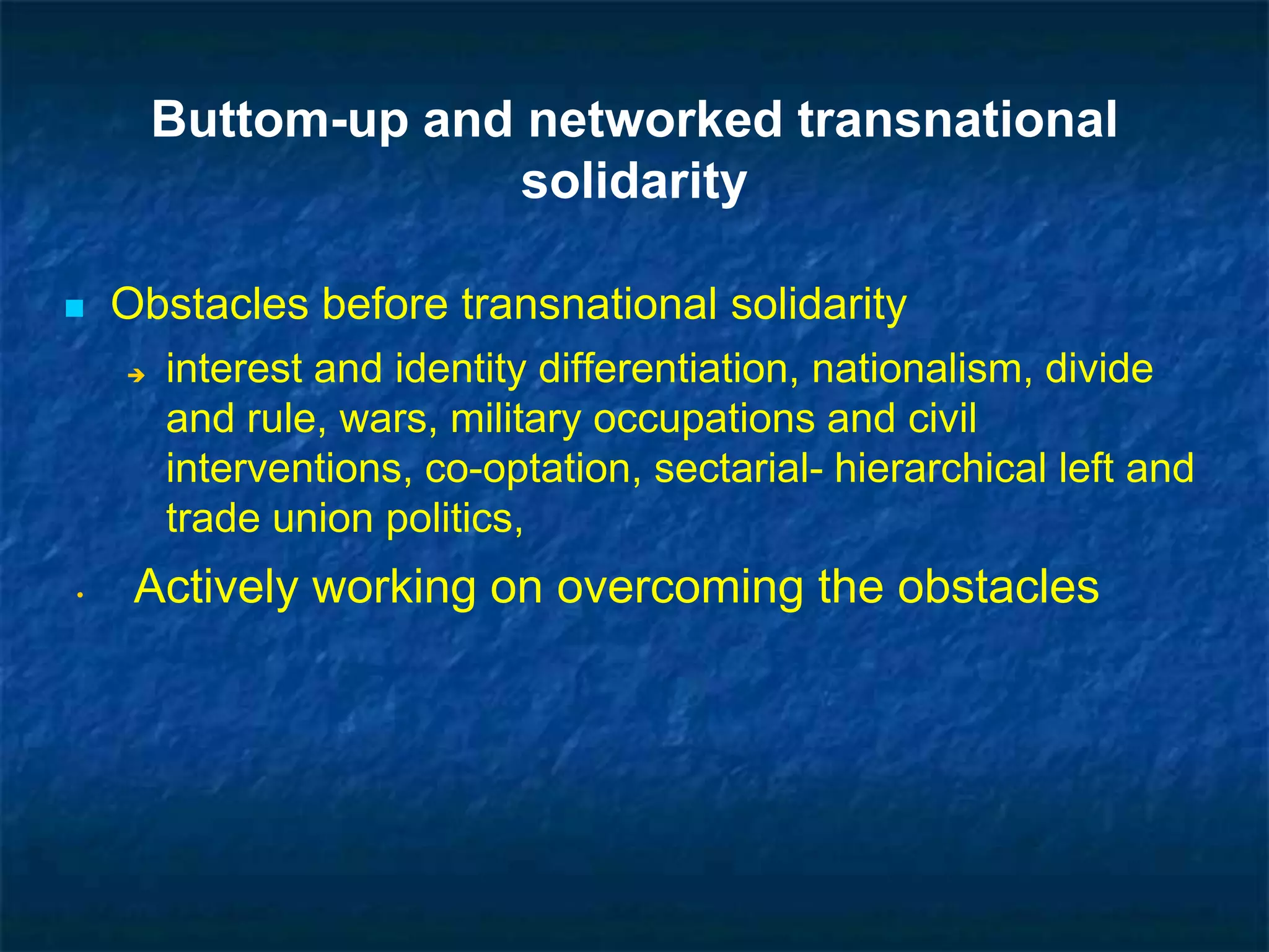 Buttom-up and networked transnational
solidarity
 Obstacles before transnational solidarity
 interest and identity differentiation, nationalism, divide
and rule, wars, military occupations and civil
interventions, co-optation, sectarial- hierarchical left and
trade union politics,
• Actively working on overcoming the obstacles
 