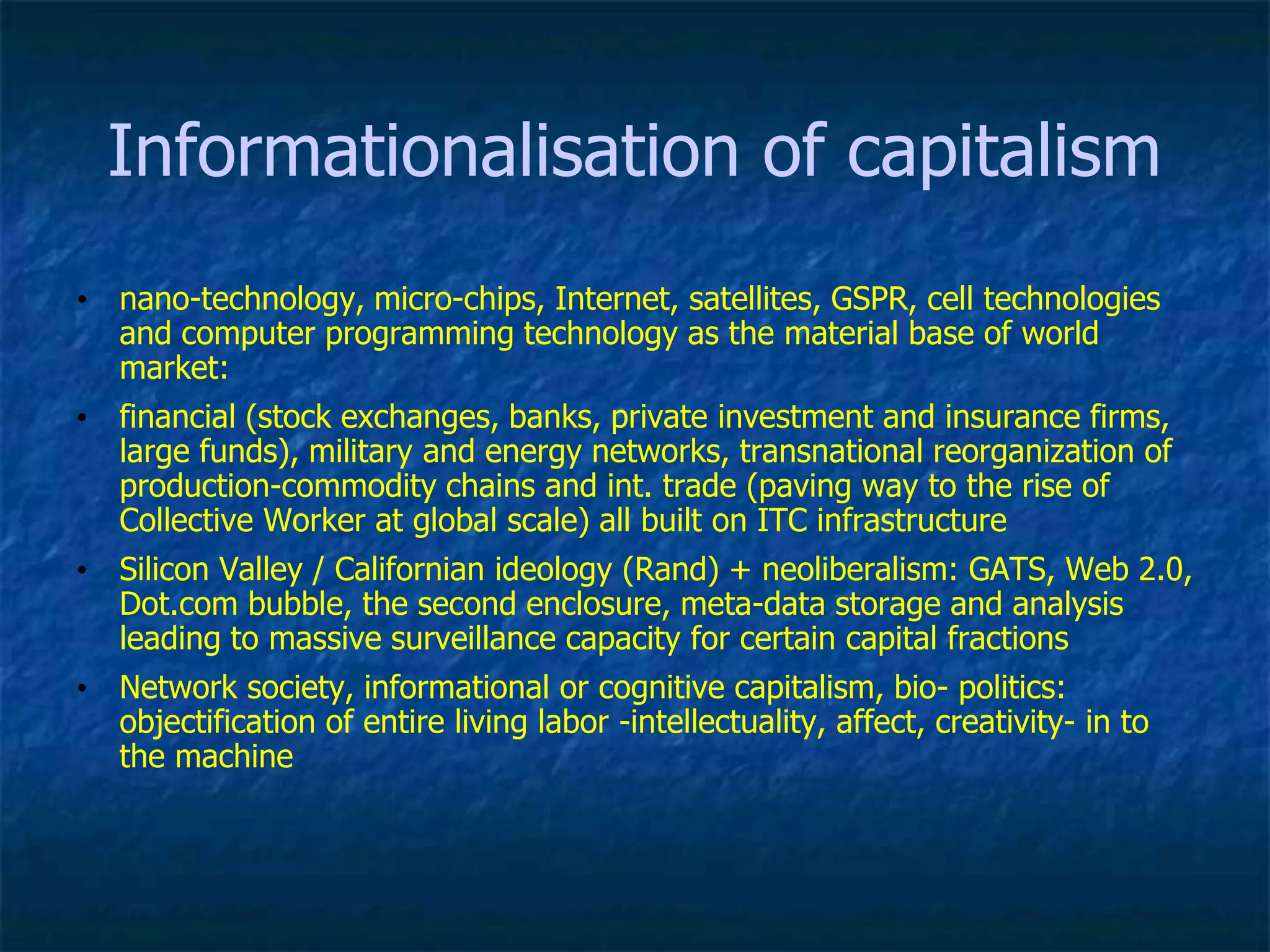 Informationalisation of capitalism
• nano-technology, micro-chips, Internet, satellites, GSPR, cell technologies
and computer programming technology as the material base of world
market:
• financial (stock exchanges, banks, private investment and insurance firms,
large funds), military and energy networks, transnational reorganization of
production-commodity chains and int. trade (paving way to the rise of
Collective Worker at global scale) all built on ITC infrastructure
• Silicon Valley / Californian ideology (Rand) + neoliberalism: GATS, Web 2.0,
Dot.com bubble, the second enclosure, meta-data storage and analysis
leading to massive surveillance capacity for certain capital fractions
• Network society, informational or cognitive capitalism, bio- politics:
objectification of entire living labor -intellectuality, affect, creativity- in to
the machine
 