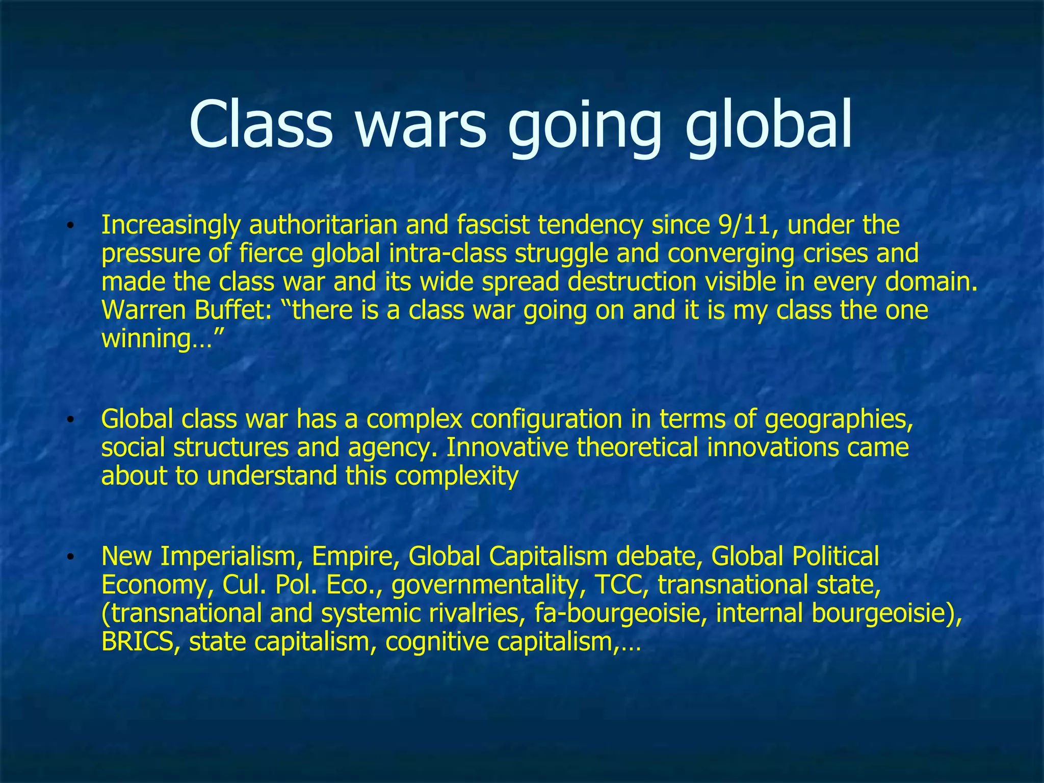 Class wars going global
• Increasingly authoritarian and fascist tendency since 9/11, under the
pressure of fierce global intra-class struggle and converging crises and
made the class war and its wide spread destruction visible in every domain.
Warren Buffet: “there is a class war going on and it is my class the one
winning…”
• Global class war has a complex configuration in terms of geographies,
social structures and agency. Innovative theoretical innovations came
about to understand this complexity
• New Imperialism, Empire, Global Capitalism debate, Global Political
Economy, Cul. Pol. Eco., governmentality, TCC, transnational state,
(transnational and systemic rivalries, fa-bourgeoisie, internal bourgeoisie),
BRICS, state capitalism, cognitive capitalism,…
 