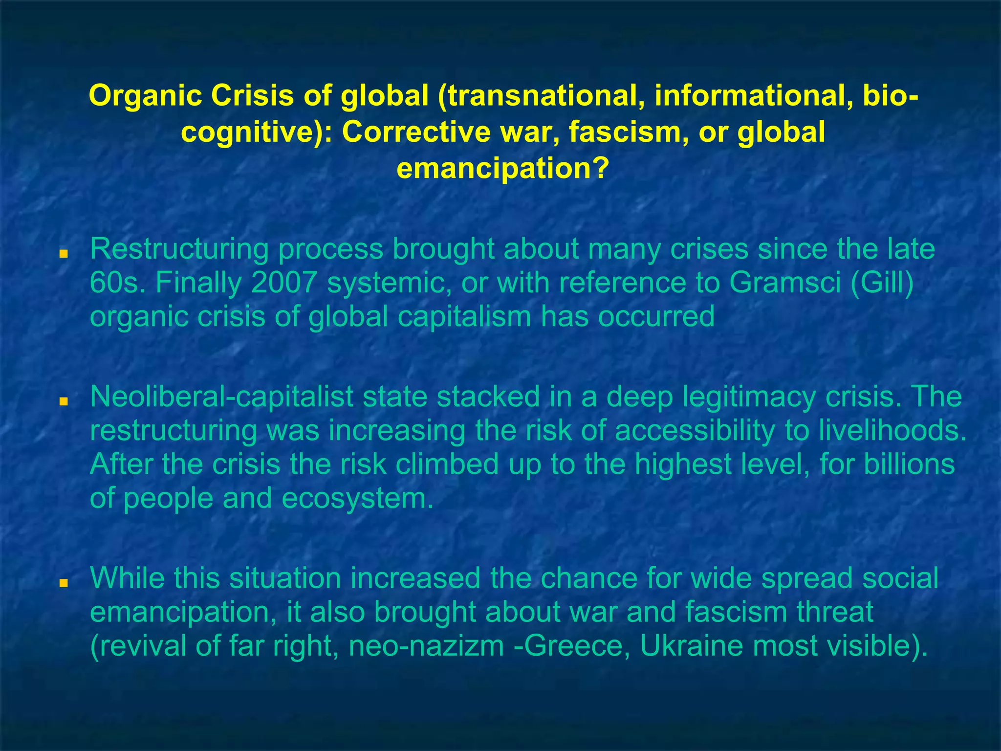 Organic Crisis of global (transnational, informational, bio-
cognitive): corrective war, fascism, or global
emancipation?
 Restructuring process brought about many crises since the late
60s. Finally 2007 systemic, or with reference to Gramsci (Gill)
organic crisis of global capitalism has occurred
 Neoliberal-capitalist state stacked in a deep legitimacy crisis. The
restructuring was increasing the risk of accessibility to livelihoods.
After the crisis the risk climbed up to the highest level, for billions
of people and ecosystem.
 While this situation increased the chance for wide spread social
emancipation, it also brought about war and fascism threat
(revival of far right, neo-nazizm -Greece, Ukraine most visible).
 