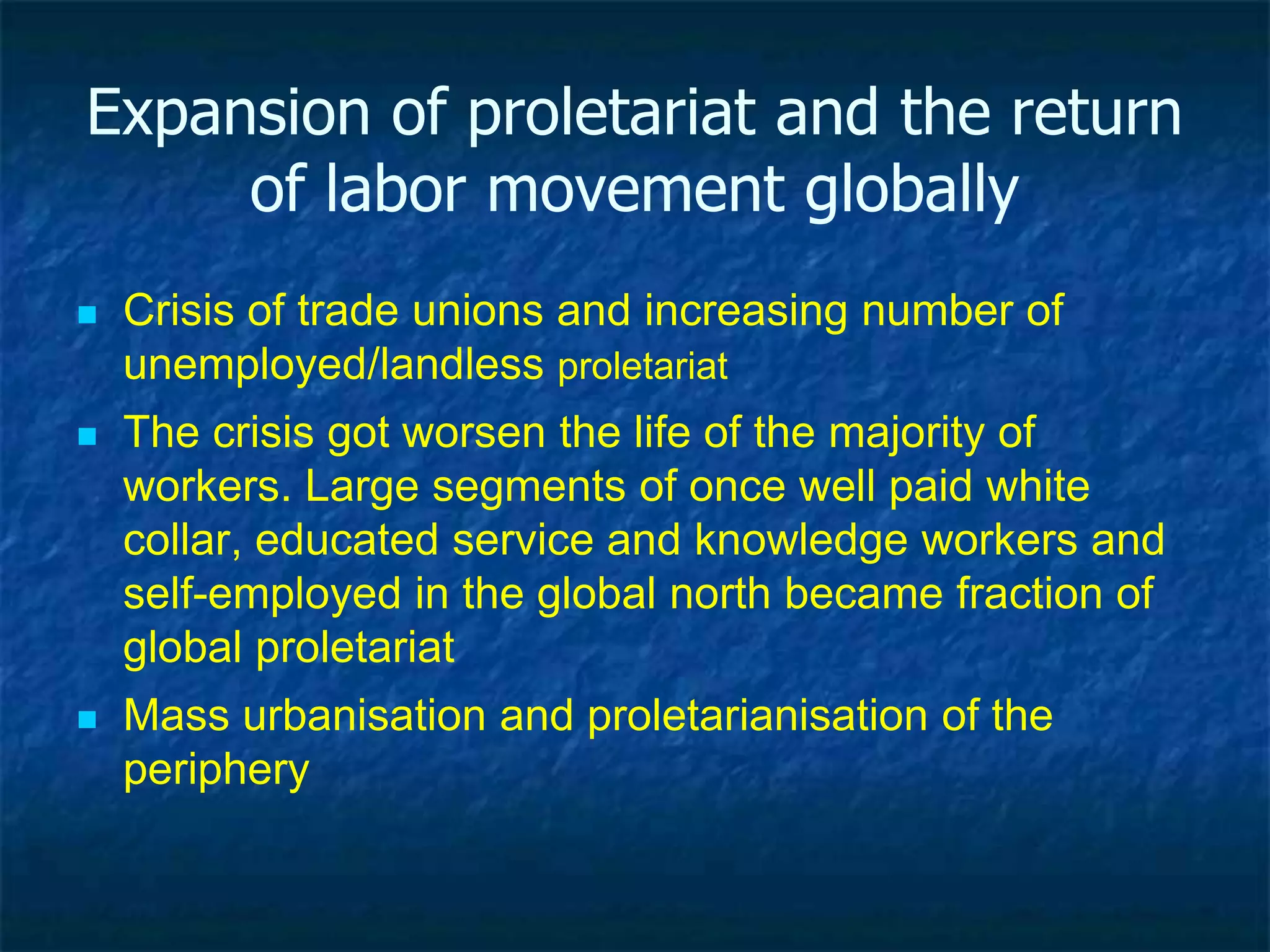 Expansion of proletariat and the return
of labor class
 Crisis of trade unions and increasing number of
unemployed/landless proletariat
 Mass urbanisation and proletarianisation of the
periphery
 The crises worsen the lives of great majority of
working classes.
 Large segments of well paid white collar, high
educated service and knowledge workers, as well as
the self-employed increasingly become proletariat
 