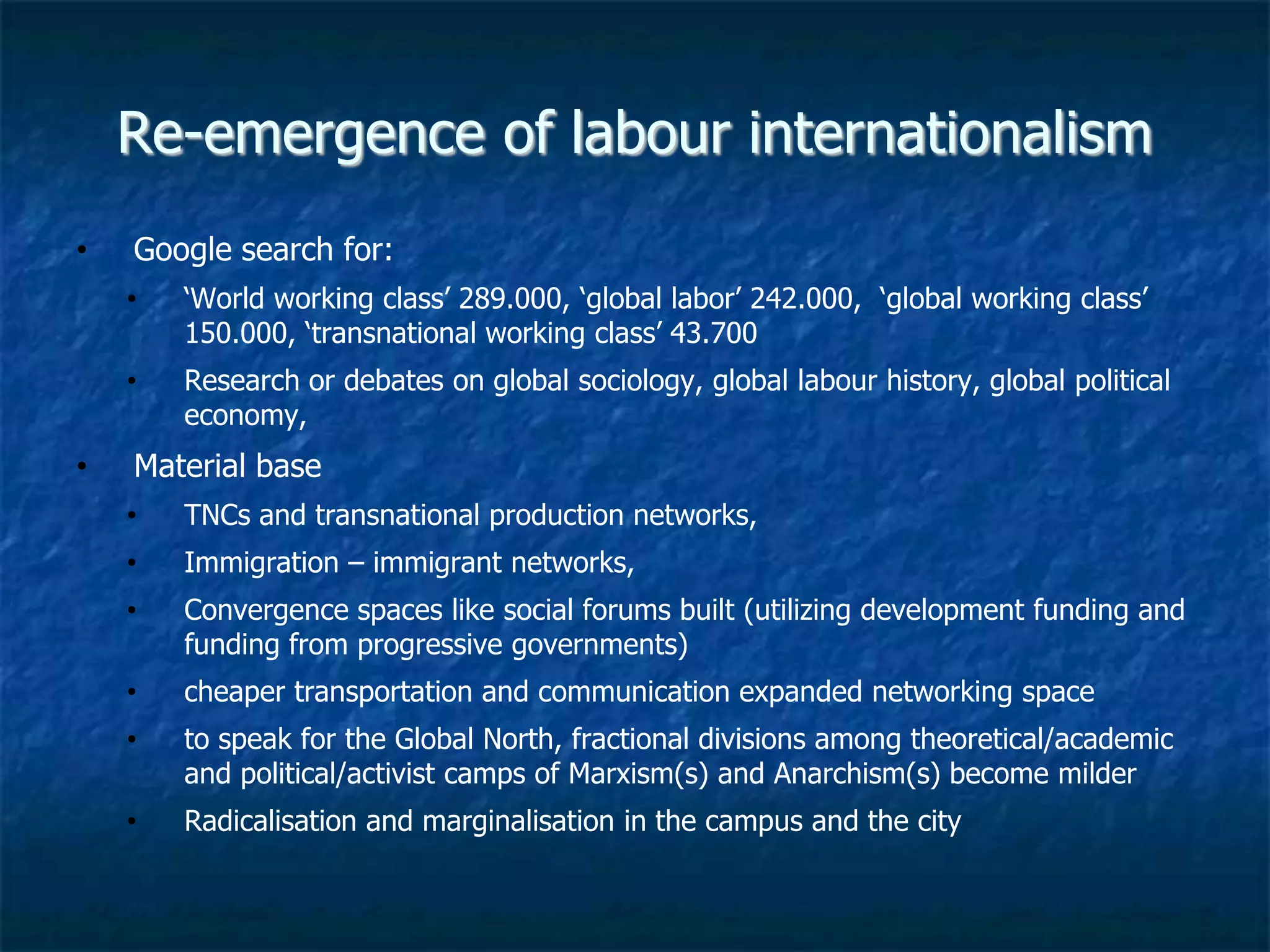 Re-emergence of labour internationalism
• Google search for:
• ‘World working class’ 289.000, ‘global labor’ 242.000, ‘global working class’
150.000, ‘transnational working class’ 43.700
• Research or debates on global sociology, global labour history, global political
economy,
• Material base
• TNCs and transnational production networks,
• Immigration – immigrant networks,
• Convergence spaces like social forums built (utilizing development funding and
funding from progressive governments)
• cheaper transportation and communication expanded networking space
• to speak for the Global North, fractional divisions among theoretical/academic
and political/activist camps of Marxism(s) and Anarchism(s) become milder
• Radicalisation and marginalisation in the campus and the city
 