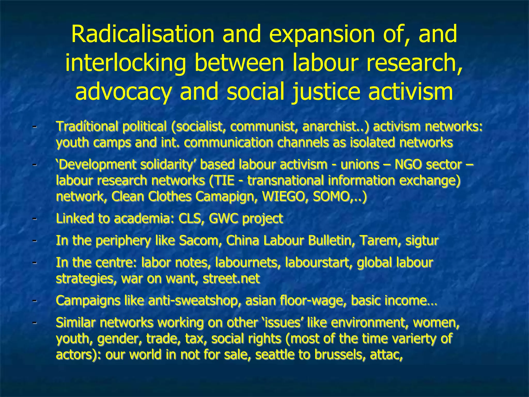 Radicalisation and mass interaction between
labour research, advocacy and justice activism
- Tradítional political (socialist, communist, anarchist..) activism networks:
youth camps and int. communication channels as isolated networks
- ‘Development solidarity’ based labour activism - unions – NGO sector –
labour research networks (TIE - transnational information exchange)
network, Clean Clothes Camapign, WIEGO, SOMO,..)
- Linked to academia: CLS, GWC project
- In the periphery like Sacom, China Labour Bulletin, Tarem, sigtur
- In the centre: labor notes, labournets, labourstart, global labour
strategies, war on want, street.net
- Campaigns like anti-sweatshop, asian floor-wage, basic income…
- Similar networks working on other ‘issues’ like environment, women,
youth, gender, trade, tax, social rights (most of the time varierty of
actors): our world in not for sale, seattle to brussels, attac,
 