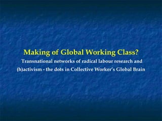 Making of Global Working Class?
Transnational networks of radical labour research and
(h)activism - the dots in Collective Worker’s Global Brain
 