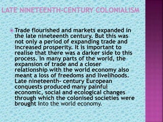  Trade flourished and markets expanded in
the late nineteenth century. But this was
not only a period of expanding trade and
increased prosperity. It is important to
realise that there was a darker side to this
process. In many parts of the world, the
expansion of trade and a closer
relationship with the world economy also
meant a loss of freedoms and livelihoods.
Late nineteenth- century European
conquests produced many painful
economic, social and ecological changes
through which the colonised societies were
brought into the world economy.
 