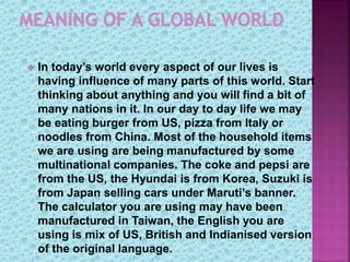  In today’s world every aspect of our lives is
having influence of many parts of this world. Start
thinking about anything and you will find a bit of
many nations in it. In our day to day life we may
be eating burger from US, pizza from Italy or
noodles from China. Most of the household items
we are using are being manufactured by some
multinational companies. The coke and pepsi are
from the US, the Hyundai is from Korea, Suzuki is
from Japan selling cars under Maruti’s banner.
The calculator you are using may have been
manufactured in Taiwan, the English you are
using is mix of US, British and Indianised version
of the original language.
 