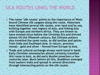  The name ‘silk routes’ points to the importance of West-
bound Chinese silk cargoes along this route. Historians
have identified several silk routes, over land and by sea,
knitting together vast regions of Asia, and linking Asia
with Europe and northern Africa. They are known to
have existed since before the Christian Era and thrived
almost till the fifteenth century. But Chinese pottery
also travelled the same route, as did textiles and spices
from India and Southeast Asia. In return, precious
metals – gold and silver – flowed from Europe to Asia.
 Trade and cultural exchange always went hand in hand.
Early Christian missionaries almost certainly travelled
this route to Asia, as did early Muslim preachers a few
centuries later. Much before all this, Buddhism emerged
from eastern India and spread in several directions
through intersecting points on the silk routes.
 