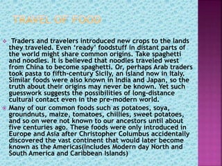  Traders and travelers introduced new crops to the lands
they traveled. Even ‘ready’ foodstuff in distant parts of
the world might share common origins. Take spaghetti
and noodles. It is believed that noodles traveled west
from China to become spaghetti. Or, perhaps Arab traders
took pasta to fifth-century Sicily, an island now in Italy.
Similar foods were also known in India and Japan, so the
truth about their origins may never be known. Yet such
guesswork suggests the possibilities of long-distance
cultural contact even in the pre-modern world.
 Many of our common foods such as potatoes, soya,
groundnuts, maize, tomatoes, chillies, sweet potatoes,
and so on were not known to our ancestors until about
five centuries ago. These foods were only introduced in
Europe and Asia after Christopher Columbus accidentally
discovered the vast continent that would later become
known as the Americas(Includes Modern day North and
South America and Caribbean Islands)
 