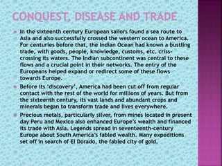  In the sixteenth century European sailors found a sea route to
Asia and also successfully crossed the western ocean to America.
For centuries before that, the Indian Ocean had known a bustling
trade, with goods, people, knowledge, customs, etc. criss-
crossing its waters. The Indian subcontinent was central to these
flows and a crucial point in their networks. The entry of the
Europeans helped expand or redirect some of these flows
towards Europe.
 Before its ‘discovery’, America had been cut off from regular
contact with the rest of the world for millions of years. But from
the sixteenth century, its vast lands and abundant crops and
minerals began to transform trade and lives everywhere.
 Precious metals, particularly silver, from mines located in present
day Peru and Mexico also enhanced Europe’s wealth and financed
its trade with Asia. Legends spread in seventeenth-century
Europe about South America’s fabled wealth. Many expeditions
set off in search of El Dorado, the fabled city of gold.
 