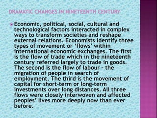  Economic, political, social, cultural and
technological factors interacted in complex
ways to transform societies and reshape
external relations. Economists identify three
types of movement or ‘flows’ within
international economic exchanges. The first
is the flow of trade which in the nineteenth
century referred largely to trade in goods.
The second is the flow of labour – the
migration of people in search of
employment. The third is the movement of
capital for short-term or long-term
investments over long distances. All three
flows were closely interwoven and affected
peoples’ lives more deeply now than ever
before.
 