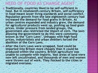  Traditionally, countries liked to be self-sufficient in
food. But in nineteenth-century Britain, self-sufficiency
in food meant lower living standards and social conflict.
Population growth from the late eighteenth century had
increased the demand for food grains in Britain. As
urban centres expanded and industry grew, the demand
for agricultural products went up, pushing up food grain
prices. Under pressure from landed groups, the
government also restricted the import of corn. The laws
allowing the government to do this were commonly
known as the ‘Corn Laws’. Unhappy with high food
prices, industrialists and urban dwellers forced the
abolition of the Corn Laws.
 After the Corn Laws were scrapped, food could be
imported into Britain more cheaply than it could be
produced within the country. British agriculture was
unable to compete with imports. Vast areas of land were
now left uncultivated, and thousands of men and women
were thrown out of work. They flocked to the cities or
migrated overseas.
 