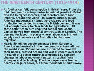  As food prices fell, consumption in Britain rose. From the
mid nineteenth century, faster industrial growth in Britain
also led to higher incomes, and therefore more food
imports. Around the world – in Eastern Europe, Russia,
America and Australia – lands were cleared and food
production expanded to meet the British demand. It was
not enough merely to clear lands for agriculture.. All
these activities in turn required capital and labour.
Capital flowed from financial centres such as London. The
demand for labour in places where labour was in short
supply – as in America and Australia – led to more
migration.
 Nearly 50 million people emigrated from Europe to
America and Australia in the nineteenth century. All over
the world some 150 million are estimated to have left
their homes, crossed oceans and vast distances over land
in search of a better future accompanied by complex
changes in labour movement patterns, capital flows,
ecologies and technology. Food no longer came from a
nearby village or town, but from thousands of miles away.
 