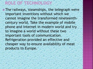  The railways, steamships, the telegraph were
important inventions without which we
cannot imagine the transformed nineteenth-
century world. Take the example of mobile
phone and internet in modern world and try
to imagine a world without these two
important tools of communication.
Refrigeration provided an effective and
cheaper way to ensure availability of meat
products to Europe.
 