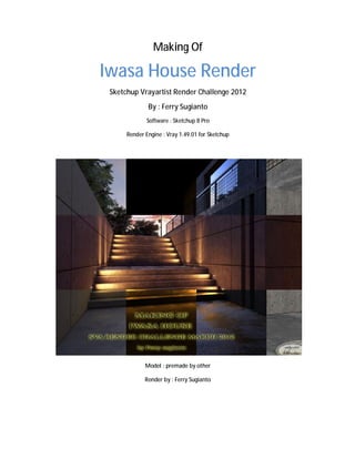 Making Of

Iwasa House Render
 Sketchup Vrayartist Render Challenge 2012
              By : Ferry Sugianto
             Software : Sketchup 8 Pro

      Render Engine : Vray 1.49.01 for Sketchup




             Model : premade by other

             Render by : Ferry Sugianto
 