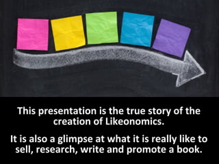 This presentation is the true story of the creation of Likeonomics. 
It is also a glimpse at what it is really like to sel...