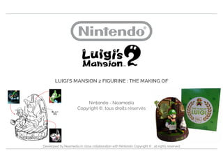 LUIGI’S MANSION 2 FIGURINE : THE MAKING OF
Nintendo - Neamedia
Copyright ©, tous droits réservés
Developed by Neamedia in close collaboration with Nintendo Copyright © , all rights reserved
 
