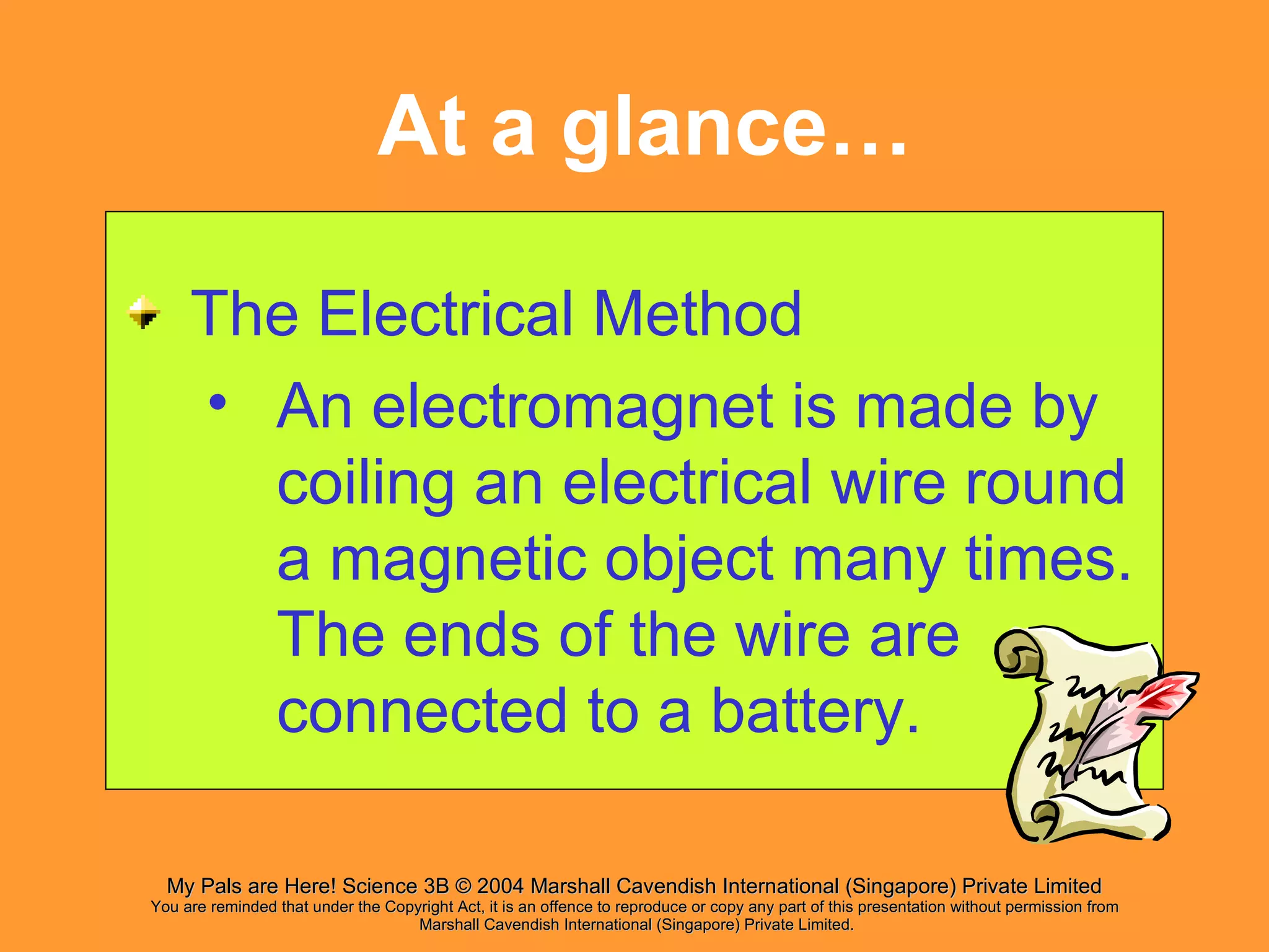 At a glance… The Electrical Method An electromagnet is made by coiling an electrical wire round a magnetic object many times. The ends of the wire are connected to a battery. 
