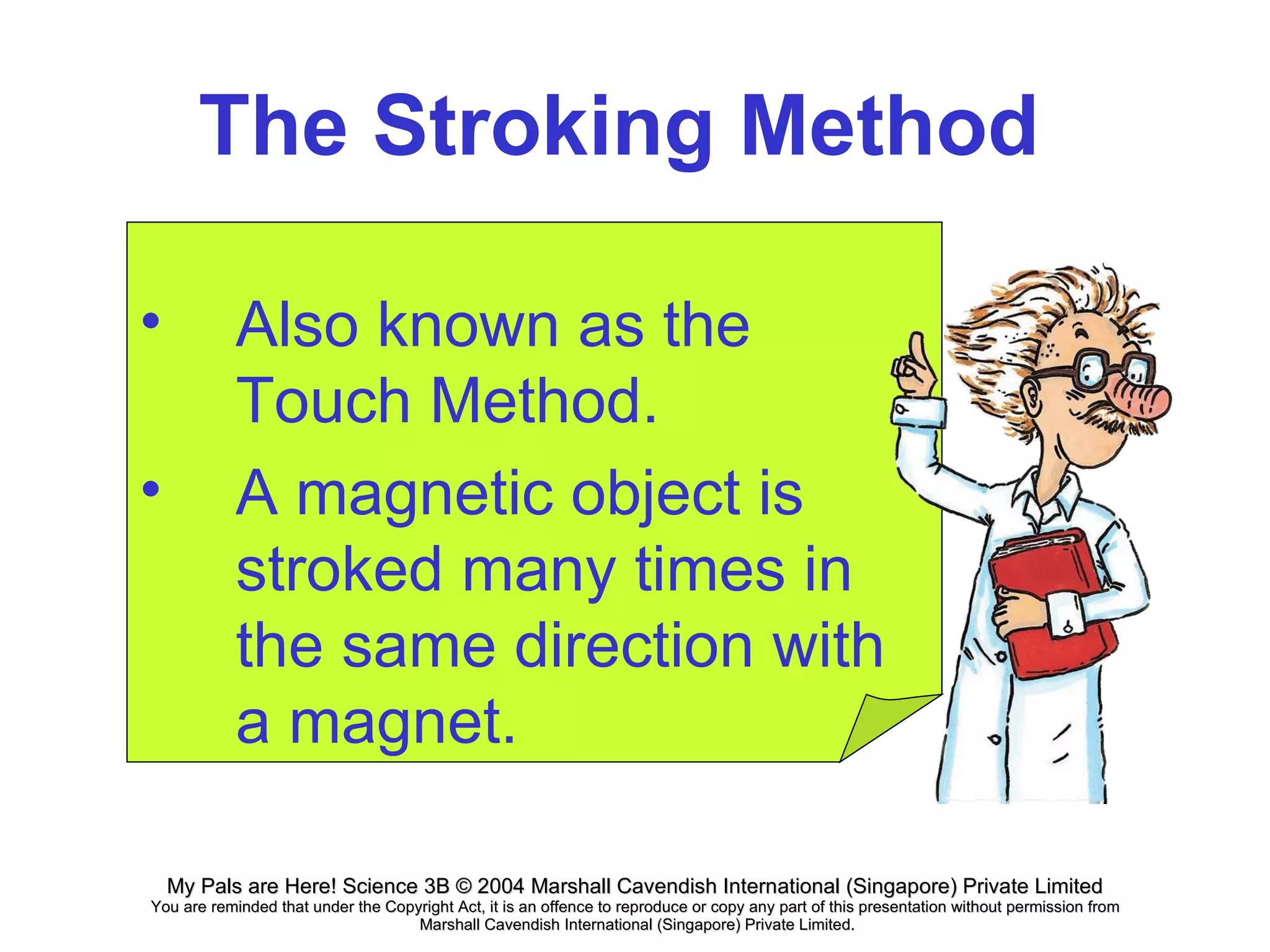 The Stroking Method Also known as the Touch Method. A magnetic object is stroked many times in the same direction with a magnet.  