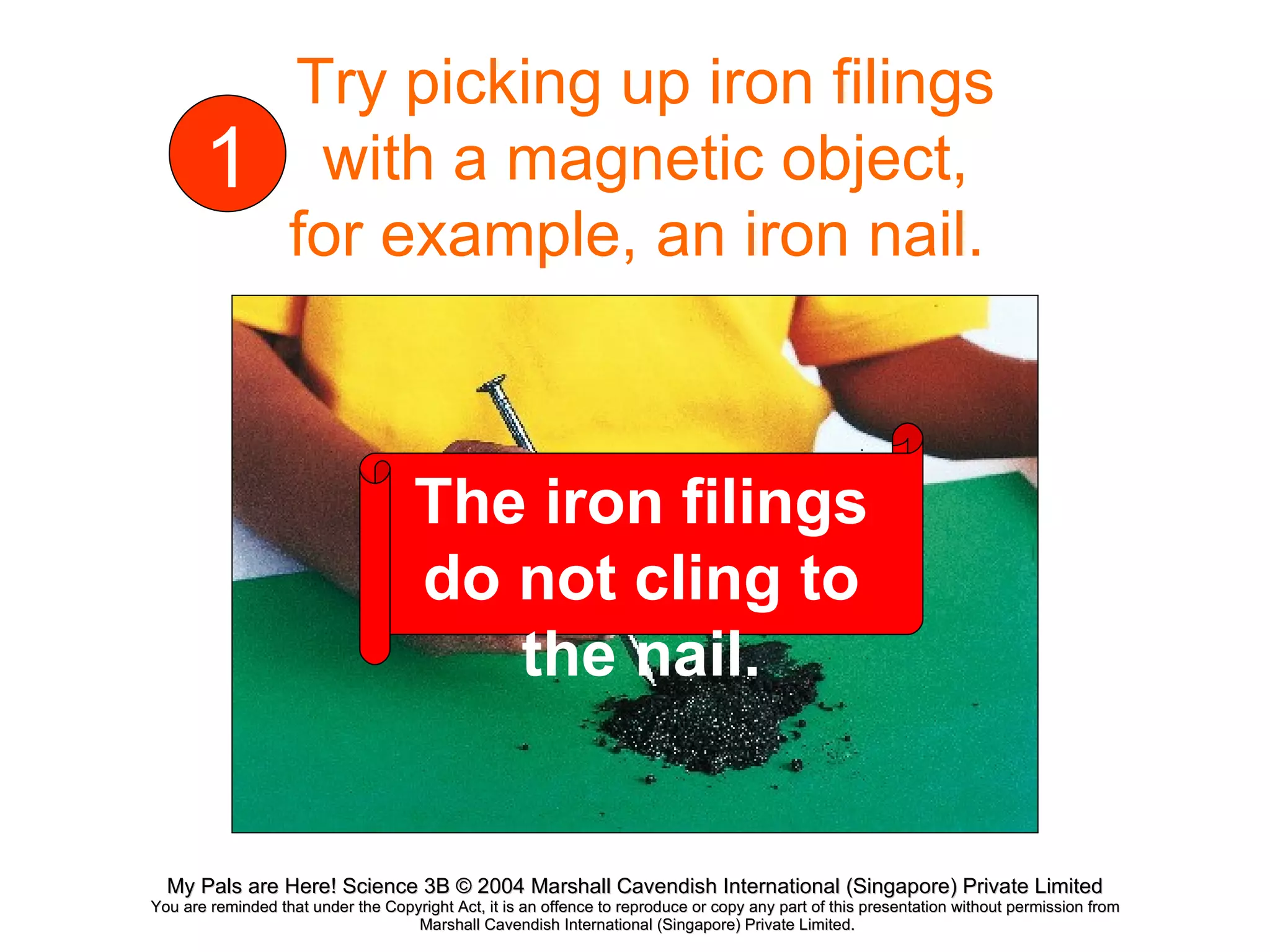 Try picking up iron filings with a magnetic object, for example, an iron nail.  1 The iron filings do not cling to the nail. 