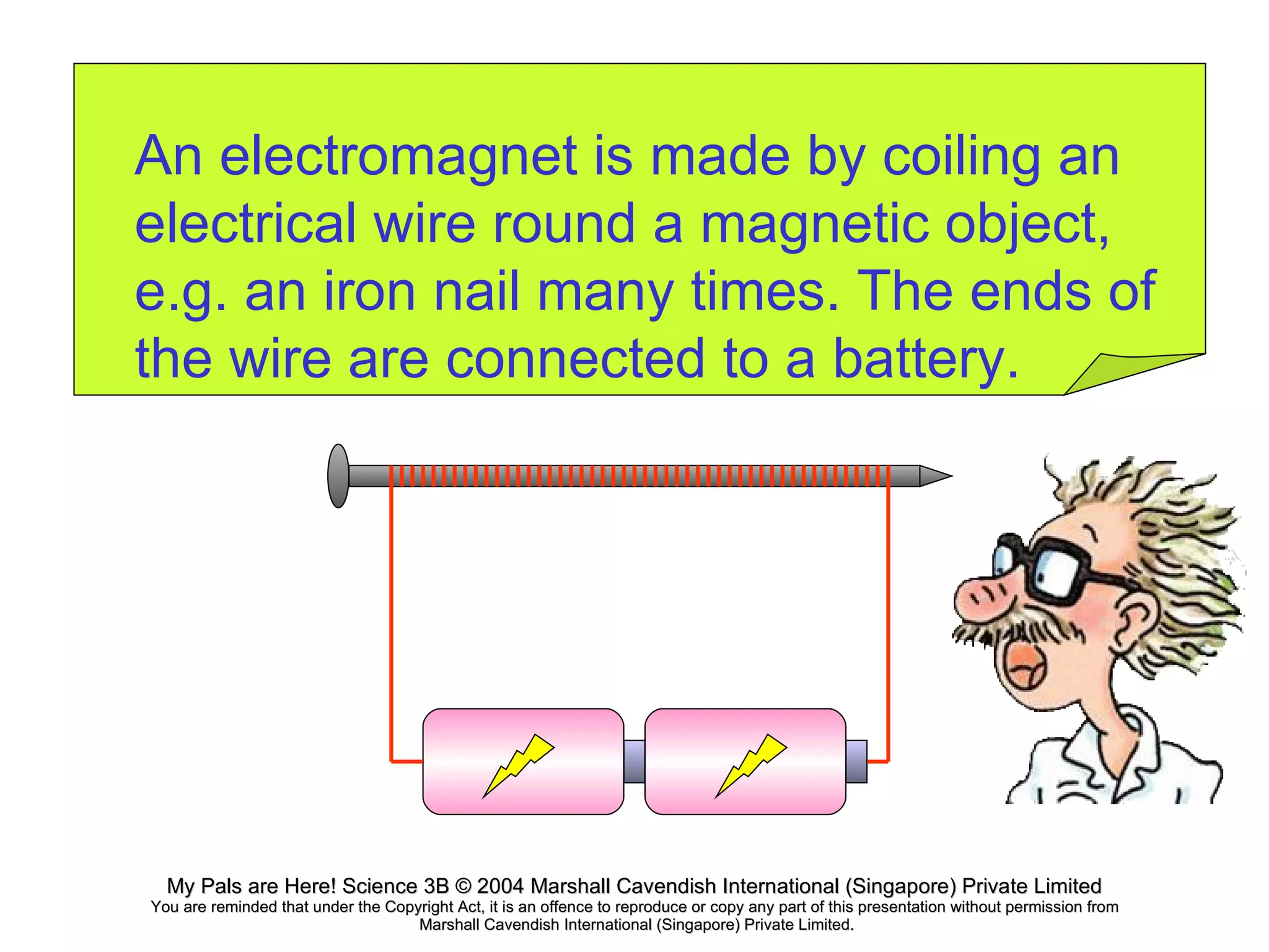 An electromagnet is made by coiling an electrical wire round a magnetic object, e.g. an iron nail many times. The ends of the wire are connected to a battery. 