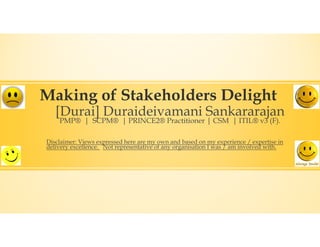 Making of Stakeholders Delight
[Durai] Duraideivamani Sankararajan
PMP® | SCPM® | PRINCE2® Practitioner | CSM | ITIL® v3 (F).
Disclaimer: Views expressed here are my own and based on my experience / expertise in
delivery excellence. Not representative of any organisation I was / am involved with.
 