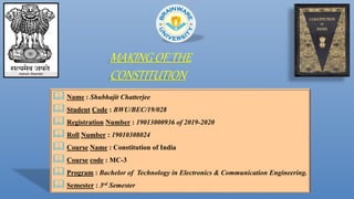 MAKING OF THE
CONSTITUTION
 Name : Shubhajit Chatterjee
 Student Code : BWU/BEC/19/028
 Registration Number : 19013000936 of 2019-2020
 Roll Number : 19010308024
 Course Name : Constitution of India
 Course code : MC-3
 Program : Bachelor of Technology in Electronics & Communication Engineering.
 Semester : 3rd Semester
 