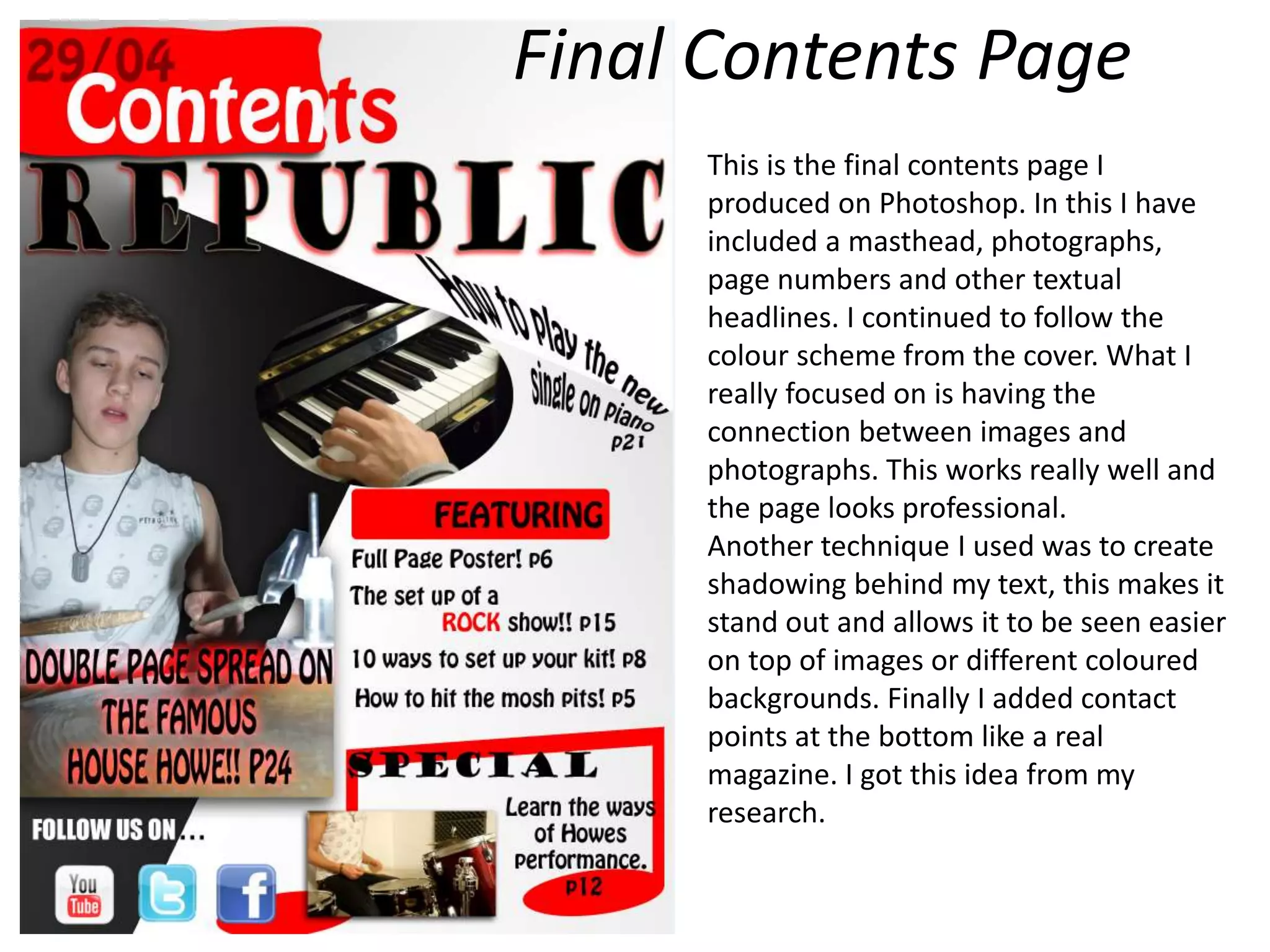 Final Contents Page
This is the final contents page I
produced on Photoshop. In this I have
included a masthead, photographs,
page numbers and other textual
headlines. I continued to follow the
colour scheme from the cover. What I
really focused on is having the
connection between images and
photographs. This works really well and
the page looks professional.
Another technique I used was to create
shadowing behind my text, this makes it
stand out and allows it to be seen easier
on top of images or different coloured
backgrounds. Finally I added contact
points at the bottom like a real
magazine. I got this idea from my
research.
 