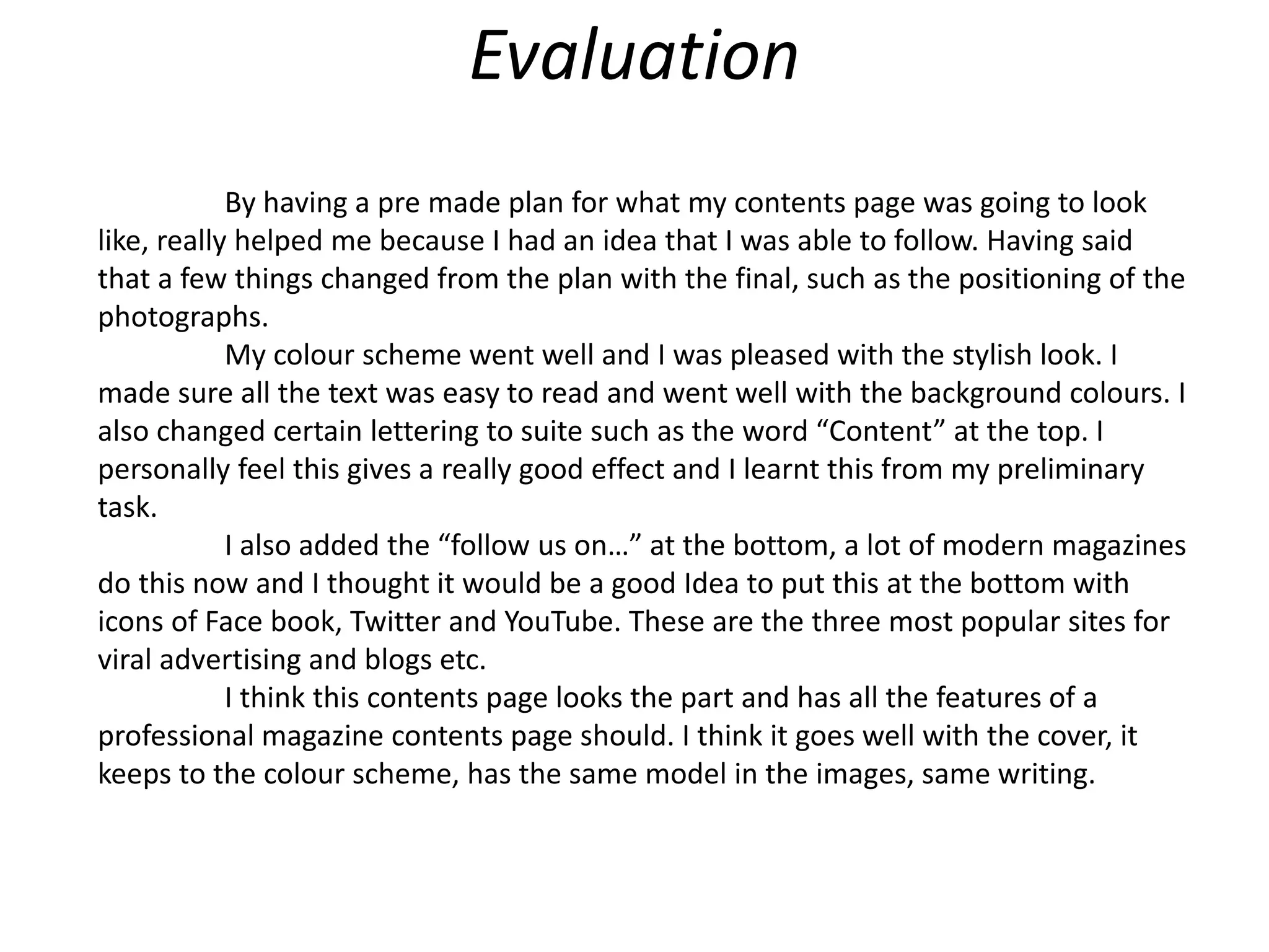 Evaluation
By having a pre made plan for what my contents page was going to look
like, really helped me because I had an idea that I was able to follow. Having said
that a few things changed from the plan with the final, such as the positioning of the
photographs.
My colour scheme went well and I was pleased with the stylish look. I
made sure all the text was easy to read and went well with the background colours. I
also changed certain lettering to suite such as the word “Content” at the top. I
personally feel this gives a really good effect and I learnt this from my preliminary
task.
I also added the “follow us on…” at the bottom, a lot of modern magazines
do this now and I thought it would be a good Idea to put this at the bottom with
icons of Face book, Twitter and YouTube. These are the three most popular sites for
viral advertising and blogs etc.
I think this contents page looks the part and has all the features of a
professional magazine contents page should. I think it goes well with the cover, it
keeps to the colour scheme, has the same model in the images, same writing.
 