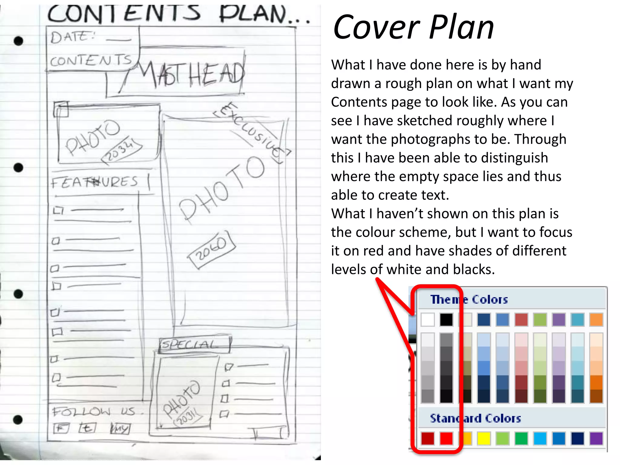 What I have done here is by hand
drawn a rough plan on what I want my
Contents page to look like. As you can
see I have sketched roughly where I
want the photographs to be. Through
this I have been able to distinguish
where the empty space lies and thus
able to create text.
What I haven’t shown on this plan is
the colour scheme, but I want to focus
it on red and have shades of different
levels of white and blacks.
Cover Plan
 