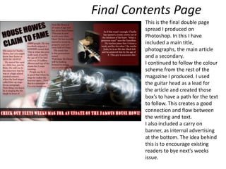 Final Contents Page This is the final double page spread I produced on Photoshop. In this I have included a main title, photographs, the main article and a secondary. I continued to follow the colour scheme from the rest of the magazine I produced. I used the guitar head as a lead for the article and created those box’s to have a path for the text to follow. This creates a good connection and flow between the writing and text.I also included a carry on banner, as internal advertising at the bottom. The idea behind this is to encourage existing readers to bye next's weeks issue.