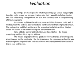 Evaluation	By having a pre made plan for what my double page spread was going to look like, really helped me because I had an idea that I was able to follow. Having said that a few things changed from the plan with the final, such as the positioning of the photographs.I continued to follow the colour scheme and I felt that went really well. I made sure all the text was easy to read and went well with the background colours. The main article had black writing and the secondary had white writing, this just allows the reader to be able to distinguish between the two.	I also added a banner at the bottom, as stated before I did this as advertising and feel this is a good additive.The double page spread looks good and follows the rest of the magazine, which is good for the continuity. I like the images and the colours as well as the way everything flows together well. This would make a nice easy read for the audience that is easy on the eyes.