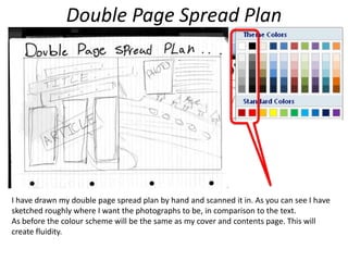 Double Page Spread PlanI have drawn my double page spread plan by hand and scanned it in. As you can see I have sketched roughly where I want the photographs to be, in comparison to the text. As before the colour scheme will be the same as my cover and contents page. This will create fluidity.