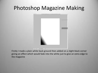 Photoshop Magazine Making




Firstly I made a plain white back ground then added on a slight black corner
giving an effect which would fade into the white just to give an extra edge to
the magazine
 