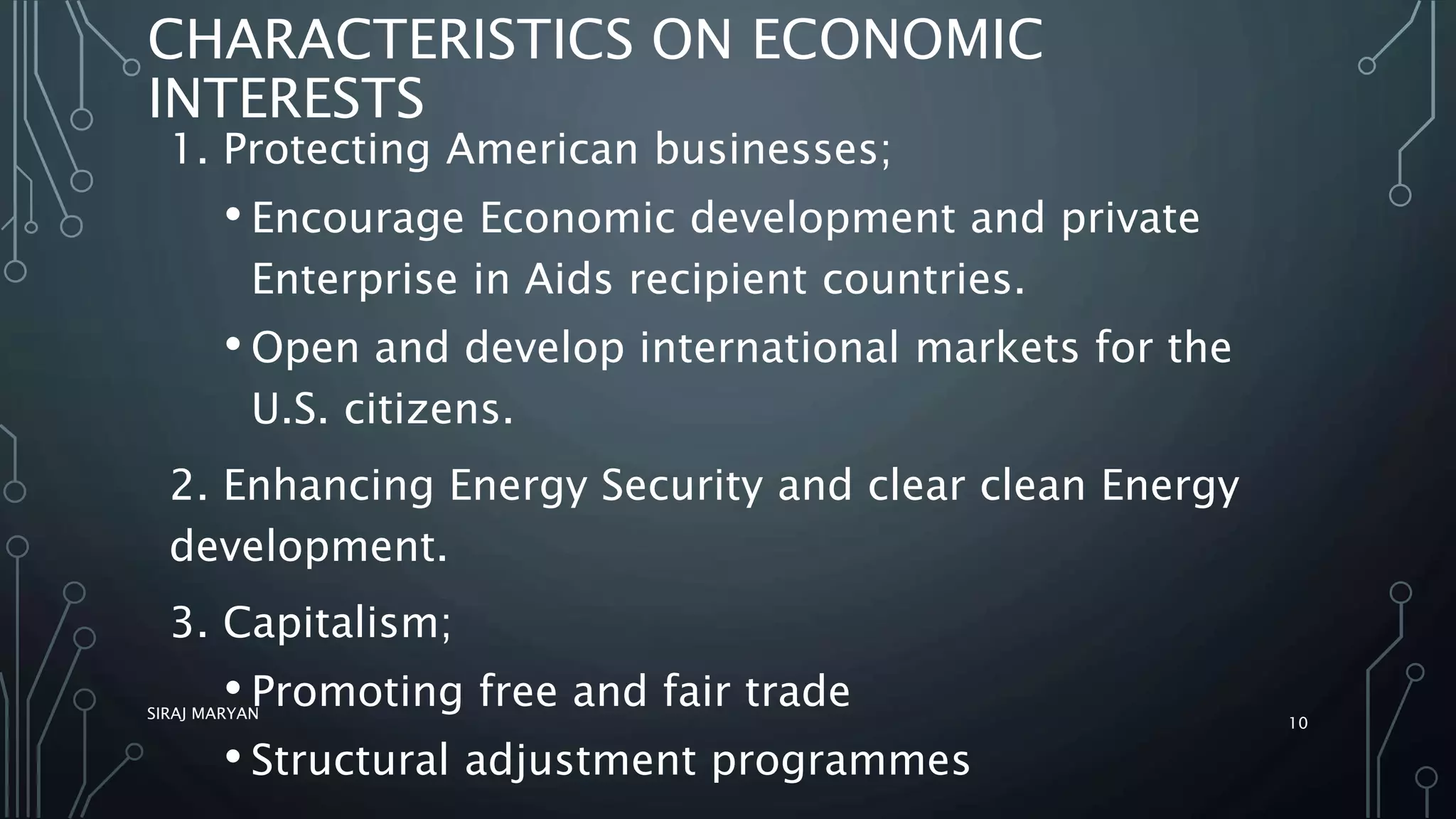 CHARACTERISTICS ON ECONOMIC
INTERESTS
1. Protecting American businesses;
• Encourage Economic development and private
Enterprise in Aids recipient countries.
• Open and develop international markets for the
U.S. citizens.
2. Enhancing Energy Security and clear clean Energy
development.
3. Capitalism;
• Promoting free and fair trade
• Structural adjustment programmes
SIRAJ MARYAN
10
 