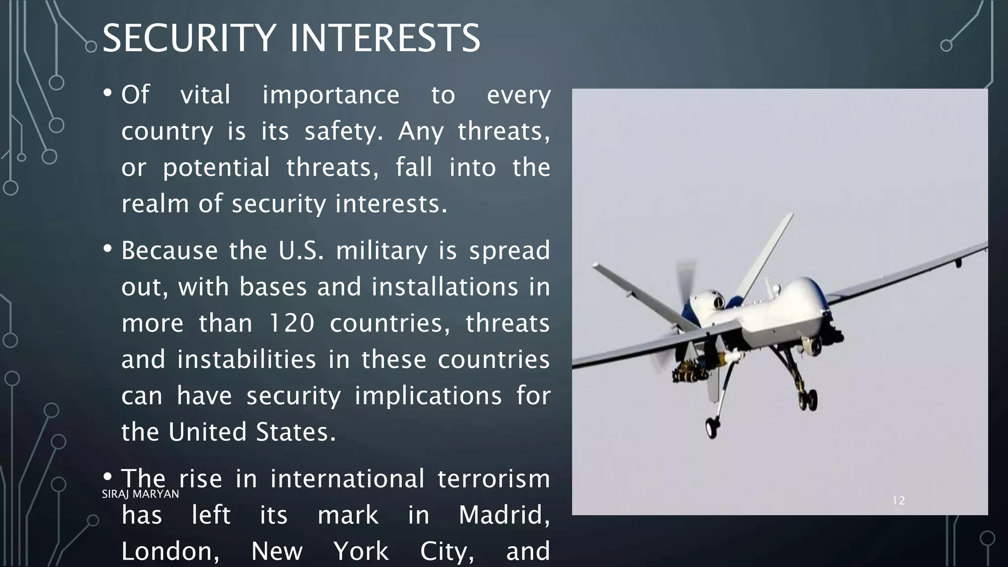 SECURITY INTERESTS
• Of vital importance to every
country is its safety. Any threats,
or potential threats, fall into the
realm of security interests.
• Because the U.S. military is spread
out, with bases and installations in
more than 120 countries, threats
and instabilities in these countries
can have security implications for
the United States.
• The rise in international terrorism
has left its mark in Madrid,
London, New York City, and
SIRAJ MARYAN
12
 