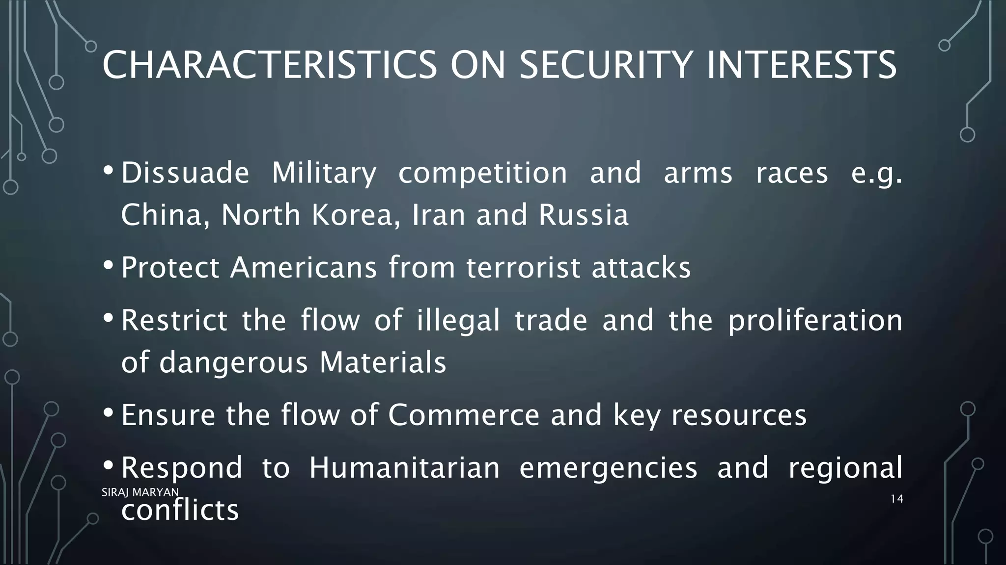 CHARACTERISTICS ON SECURITY INTERESTS
• Dissuade Military competition and arms races e.g.
China, North Korea, Iran and Russia
• Protect Americans from terrorist attacks
• Restrict the flow of illegal trade and the proliferation
of dangerous Materials
• Ensure the flow of Commerce and key resources
• Respond to Humanitarian emergencies and regional
conflicts
SIRAJ MARYAN
14
 