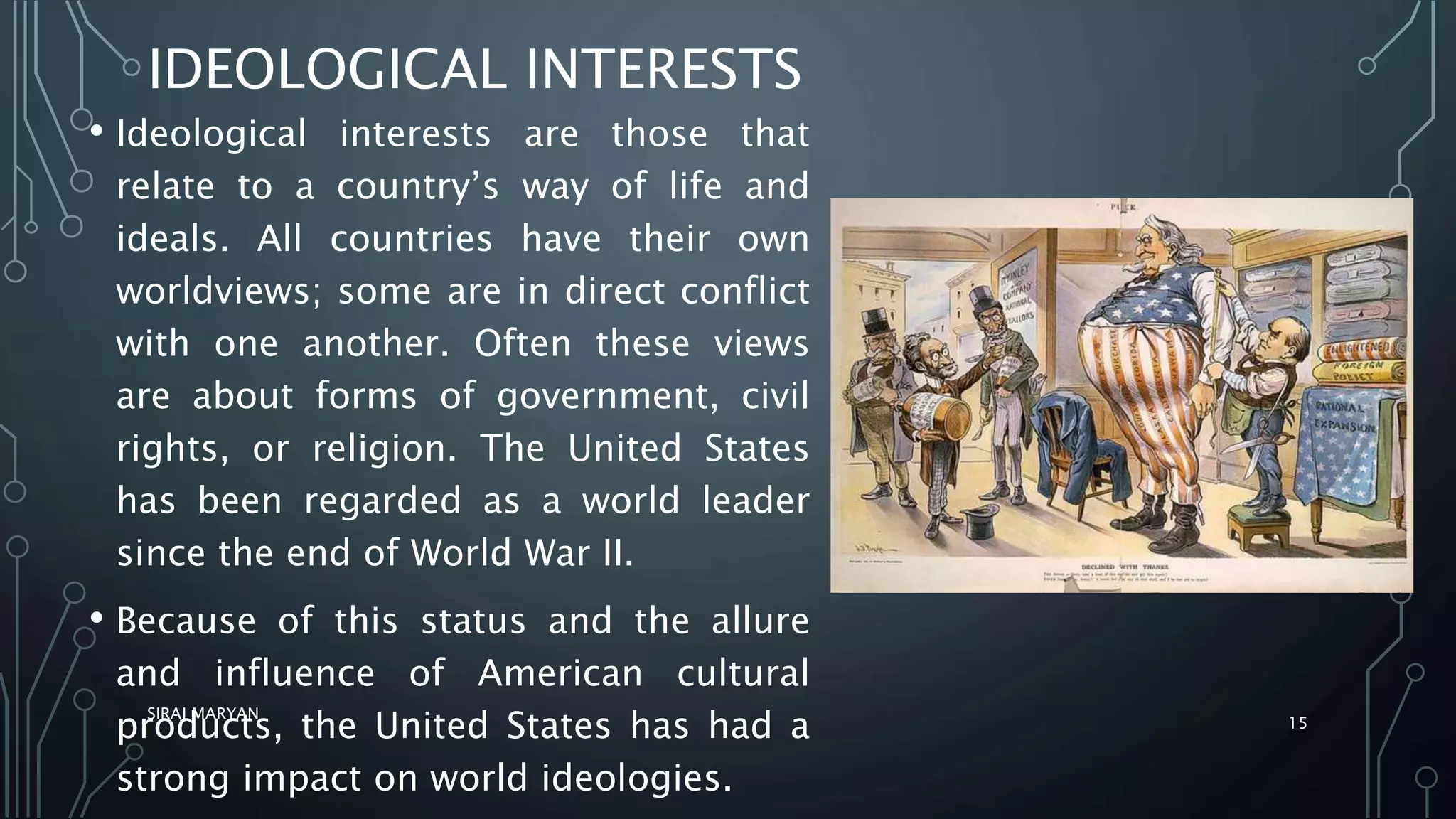IDEOLOGICAL INTERESTS
• Ideological interests are those that
relate to a country’s way of life and
ideals. All countries have their own
worldviews; some are in direct conflict
with one another. Often these views
are about forms of government, civil
rights, or religion. The United States
has been regarded as a world leader
since the end of World War II.
• Because of this status and the allure
and influence of American cultural
products, the United States has had a
strong impact on world ideologies.
SIRAJ MARYAN
15
 