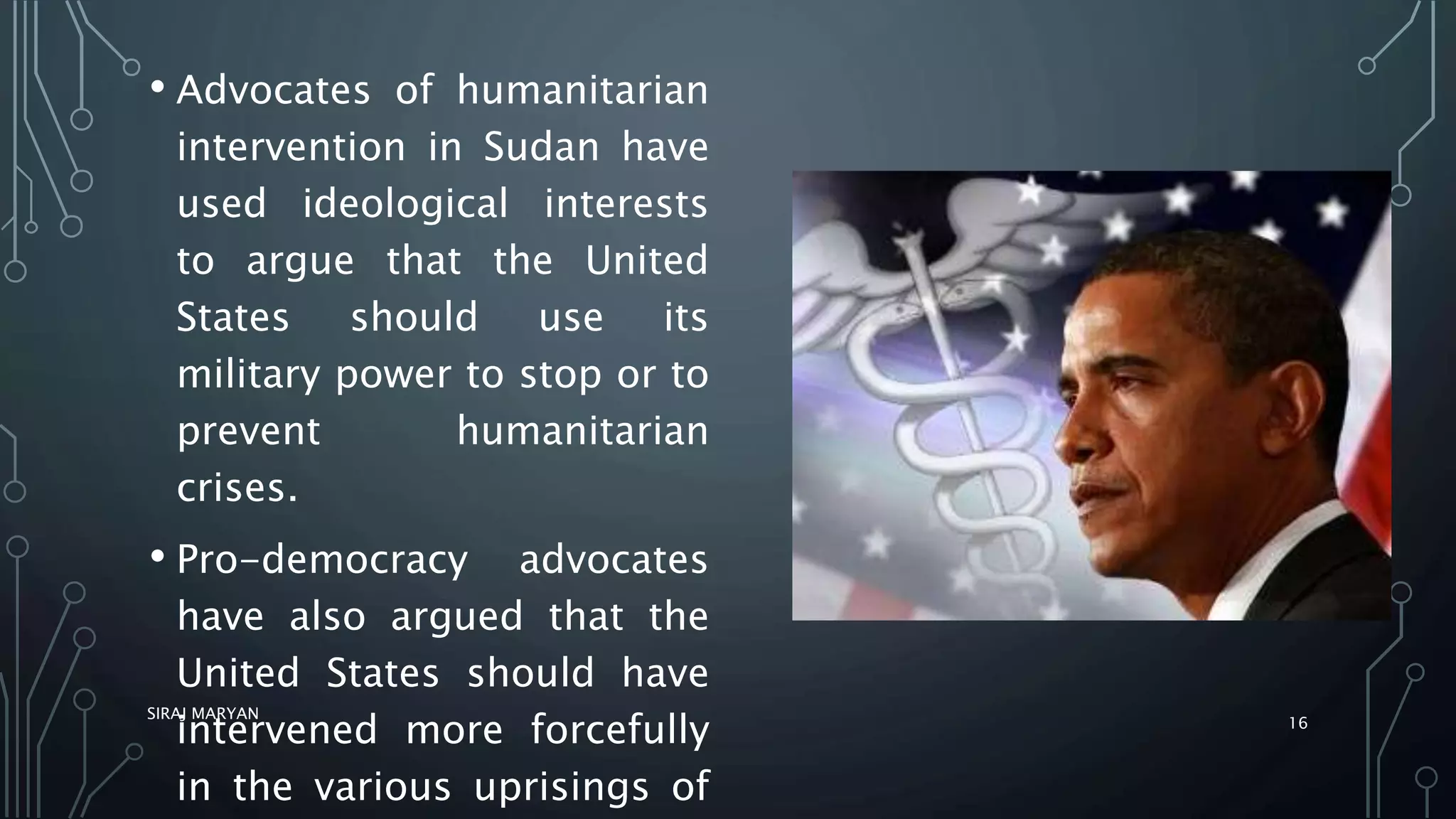 • Advocates of humanitarian
intervention in Sudan have
used ideological interests
to argue that the United
States should use its
military power to stop or to
prevent humanitarian
crises.
• Pro-democracy advocates
have also argued that the
United States should have
intervened more forcefully
in the various uprisings of
SIRAJ MARYAN
16
 
