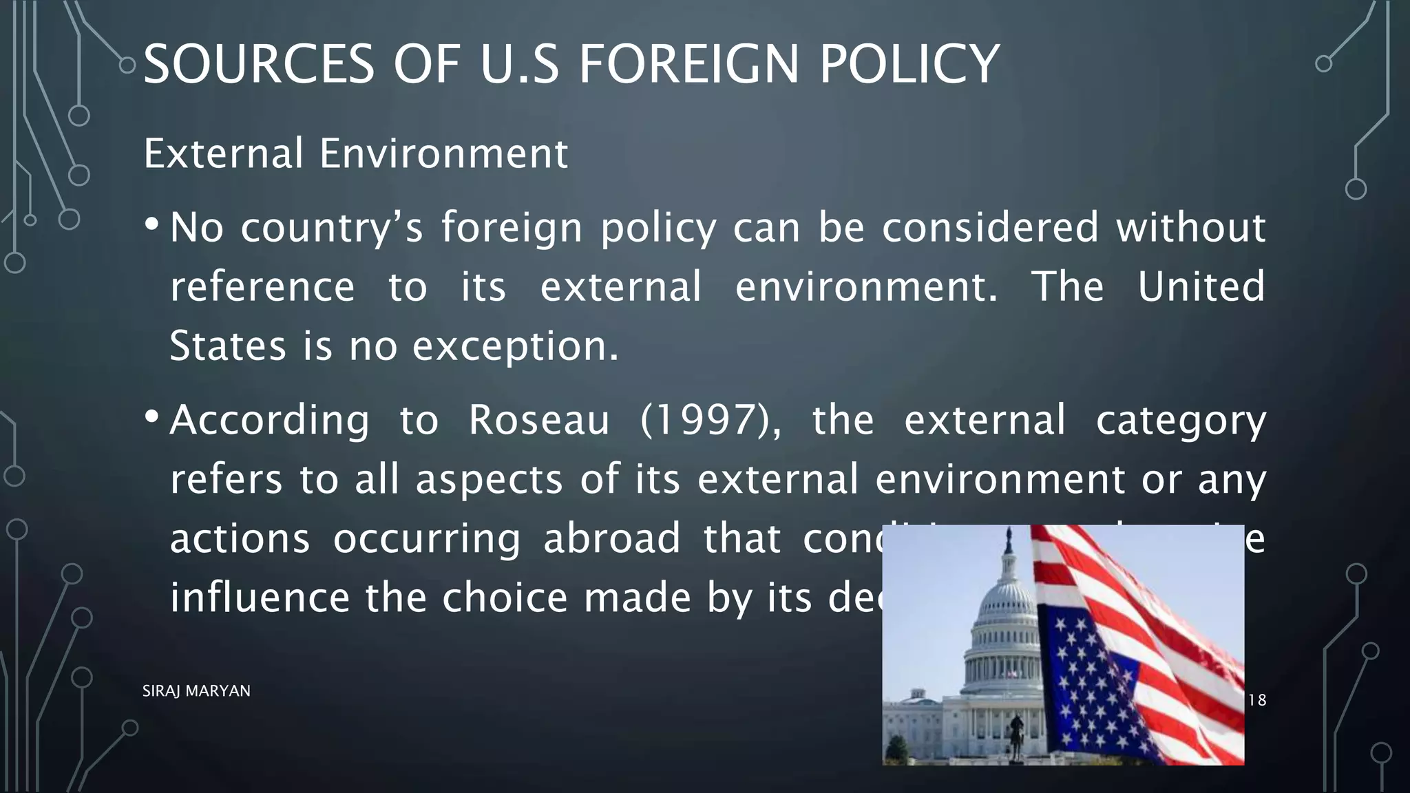 SOURCES OF U.S FOREIGN POLICY
External Environment
• No country’s foreign policy can be considered without
reference to its external environment. The United
States is no exception.
• According to Roseau (1997), the external category
refers to all aspects of its external environment or any
actions occurring abroad that condition or otherwise
influence the choice made by its decision makers.
SIRAJ MARYAN
18
 