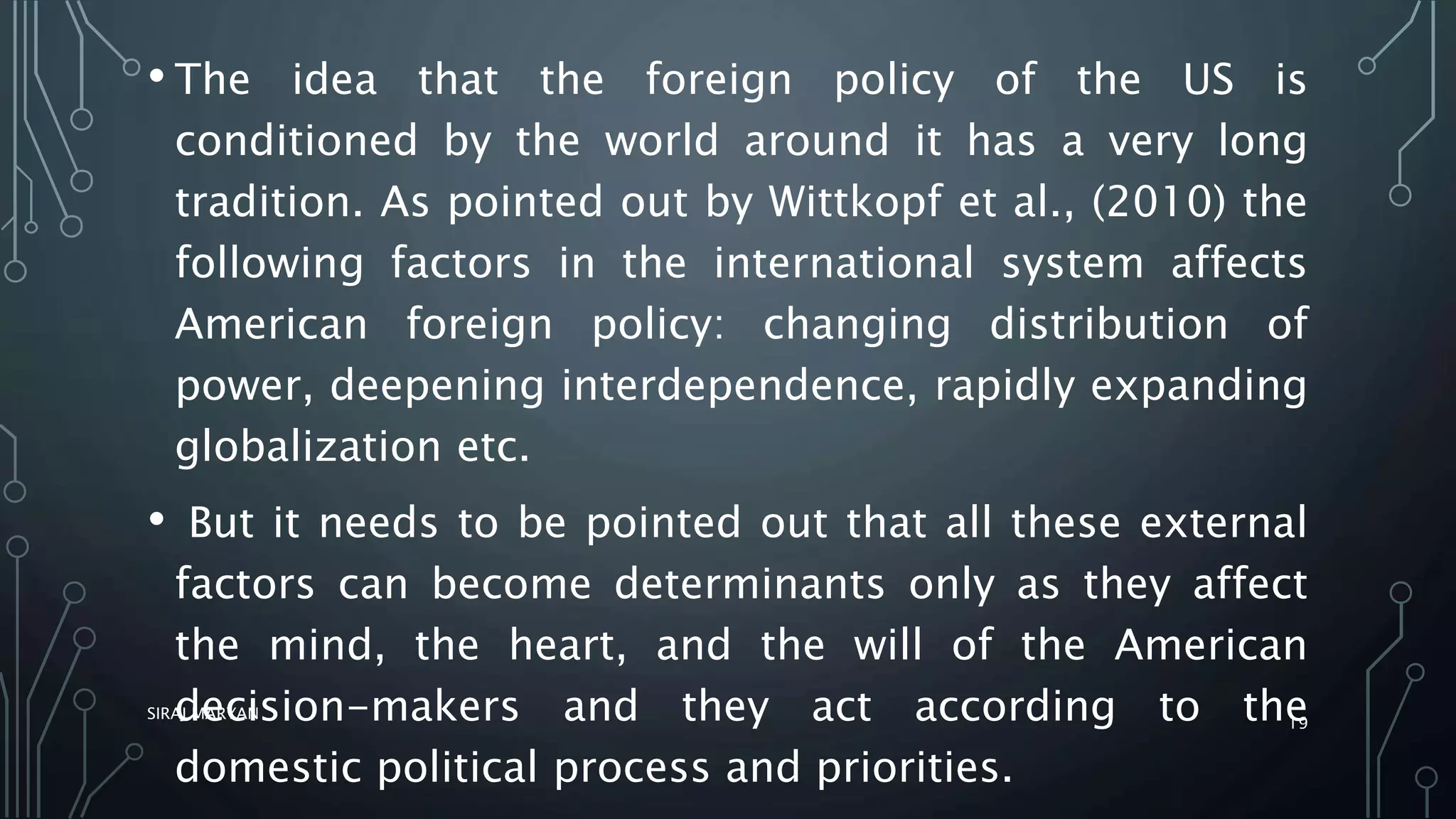 • The idea that the foreign policy of the US is
conditioned by the world around it has a very long
tradition. As pointed out by Wittkopf et al., (2010) the
following factors in the international system affects
American foreign policy: changing distribution of
power, deepening interdependence, rapidly expanding
globalization etc.
• But it needs to be pointed out that all these external
factors can become determinants only as they affect
the mind, the heart, and the will of the American
decision-makers and they act according to the
domestic political process and priorities.
SIRAJ MARYAN
19
 