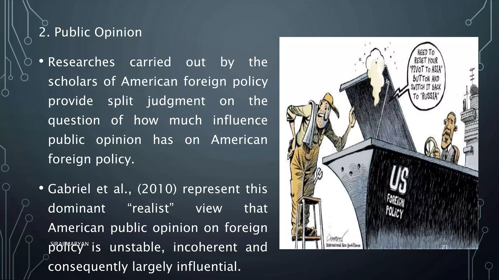 2. Public Opinion
• Researches carried out by the
scholars of American foreign policy
provide split judgment on the
question of how much influence
public opinion has on American
foreign policy.
• Gabriel et al., (2010) represent this
dominant “realist” view that
American public opinion on foreign
policy is unstable, incoherent and
consequently largely influential.
SIRAJ MARYAN
21
 