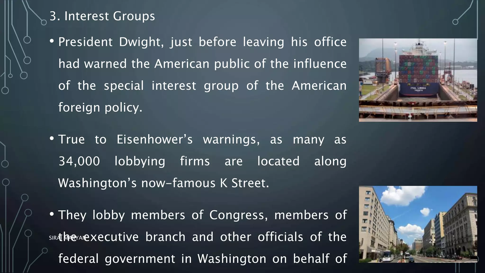 3. Interest Groups
• President Dwight, just before leaving his office
had warned the American public of the influence
of the special interest group of the American
foreign policy.
• True to Eisenhower’s warnings, as many as
34,000 lobbying firms are located along
Washington’s now-famous K Street.
• They lobby members of Congress, members of
the executive branch and other officials of the
federal government in Washington on behalf of
SIRAJ MARYAN
22
 