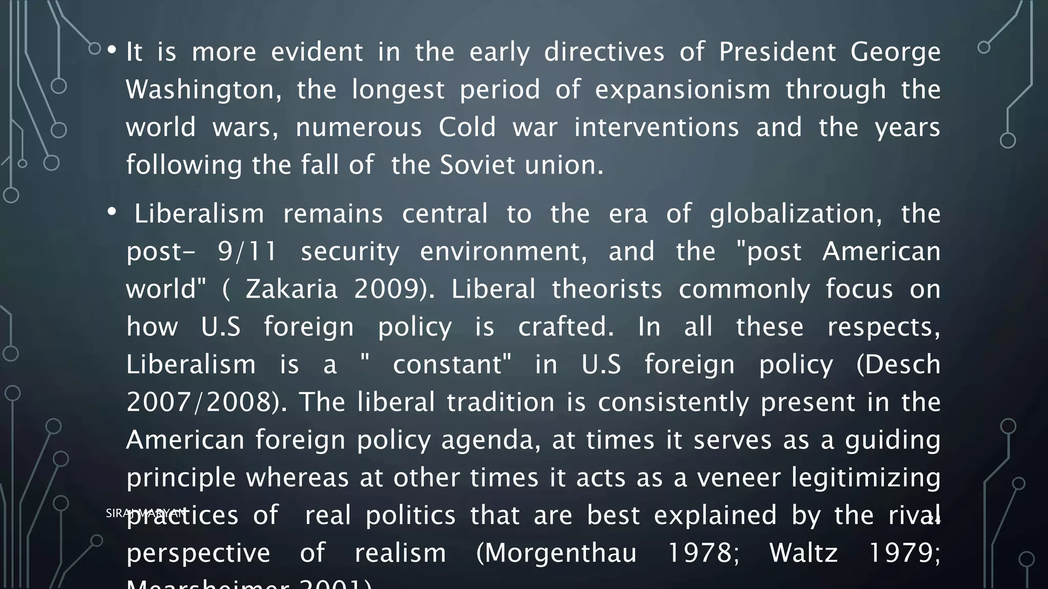 • It is more evident in the early directives of President George
Washington, the longest period of expansionism through the
world wars, numerous Cold war interventions and the years
following the fall of the Soviet union.
• Liberalism remains central to the era of globalization, the
post- 9/11 security environment, and the "post American
world" ( Zakaria 2009). Liberal theorists commonly focus on
how U.S foreign policy is crafted. In all these respects,
Liberalism is a " constant" in U.S foreign policy (Desch
2007/2008). The liberal tradition is consistently present in the
American foreign policy agenda, at times it serves as a guiding
principle whereas at other times it acts as a veneer legitimizing
practices of real politics that are best explained by the rival
perspective of realism (Morgenthau 1978; Waltz 1979;
SIRAJ MARYAN
24
 