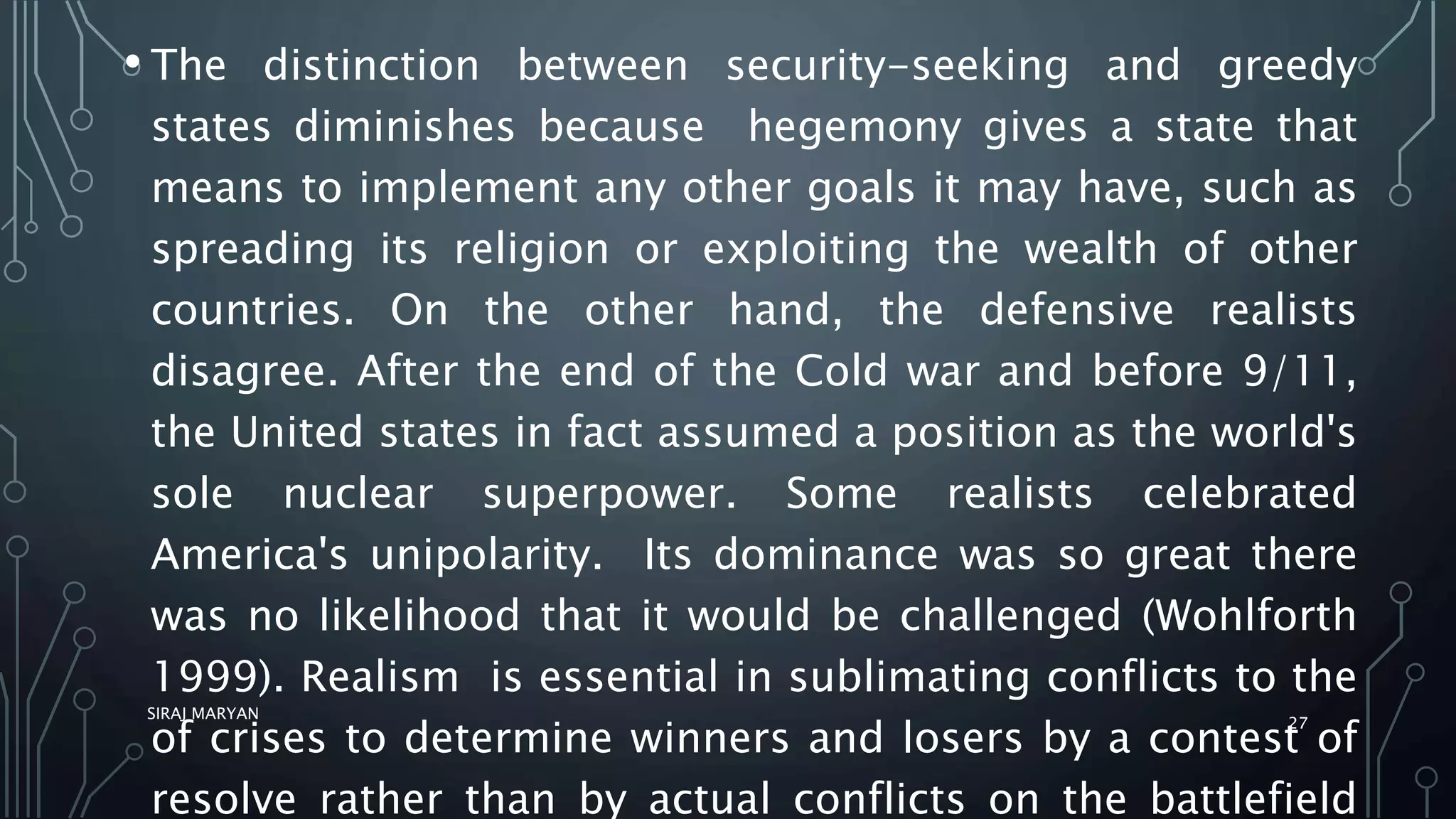 • The distinction between security-seeking and greedy
states diminishes because hegemony gives a state that
means to implement any other goals it may have, such as
spreading its religion or exploiting the wealth of other
countries. On the other hand, the defensive realists
disagree. After the end of the Cold war and before 9/11,
the United states in fact assumed a position as the world's
sole nuclear superpower. Some realists celebrated
America's unipolarity. Its dominance was so great there
was no likelihood that it would be challenged (Wohlforth
1999). Realism is essential in sublimating conflicts to the
of crises to determine winners and losers by a contest of
resolve rather than by actual conflicts on the battlefield
SIRAJ MARYAN
27
 