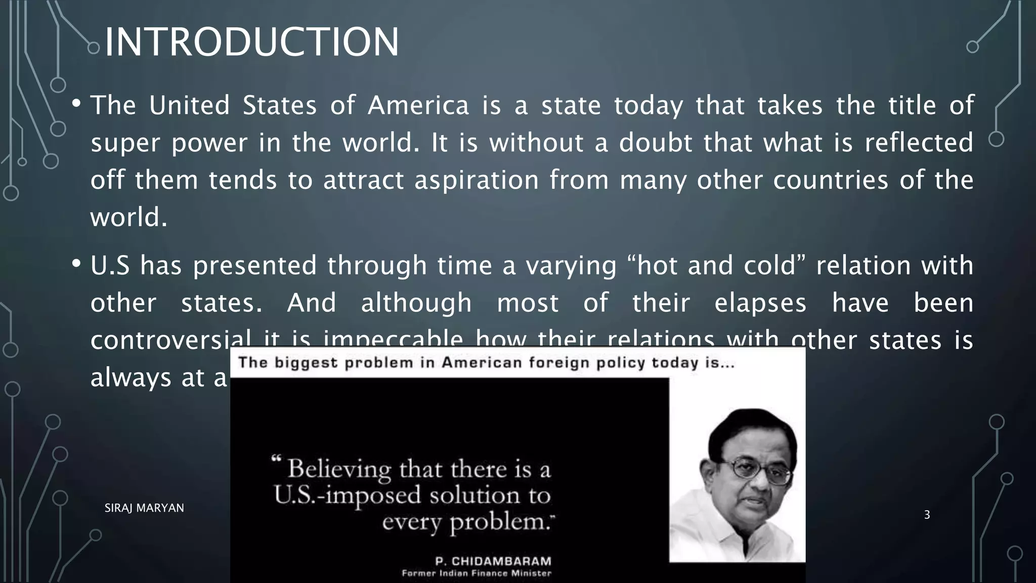 INTRODUCTION
• The United States of America is a state today that takes the title of
super power in the world. It is without a doubt that what is reflected
off them tends to attract aspiration from many other countries of the
world.
• U.S has presented through time a varying “hot and cold” relation with
other states. And although most of their elapses have been
controversial it is impeccable how their relations with other states is
always at a prosper.
SIRAJ MARYAN
3
 