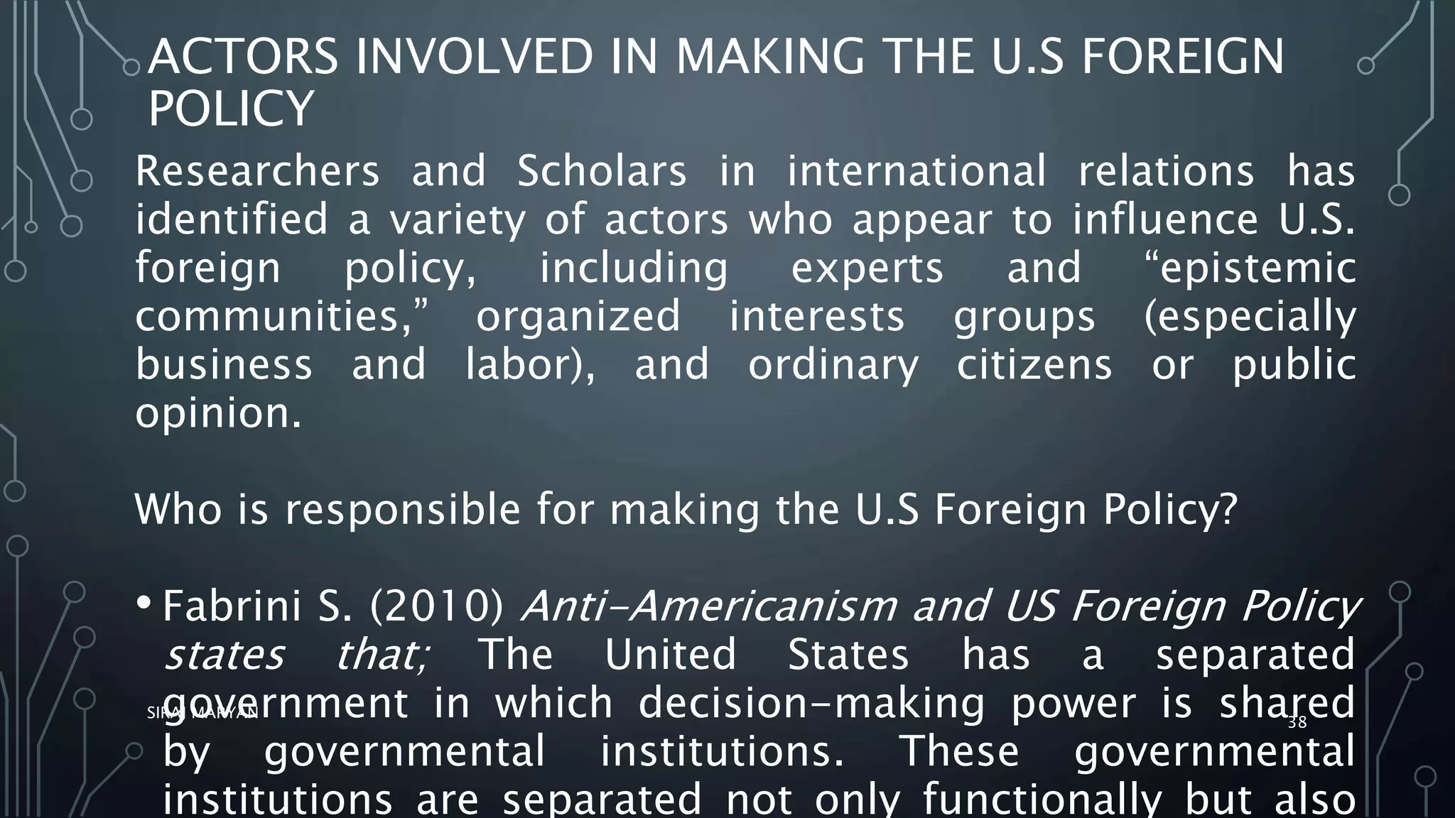 ACTORS INVOLVED IN MAKING THE U.S FOREIGN
POLICY
Researchers and Scholars in international relations has
identified a variety of actors who appear to influence U.S.
foreign policy, including experts and “epistemic
communities,” organized interests groups (especially
business and labor), and ordinary citizens or public
opinion.
Who is responsible for making the U.S Foreign Policy?
• Fabrini S. (2010) Anti-Americanism and US Foreign Policy
states that; The United States has a separated
government in which decision-making power is shared
by governmental institutions. These governmental
institutions are separated not only functionally but also
SIRAJ MARYAN
38
 