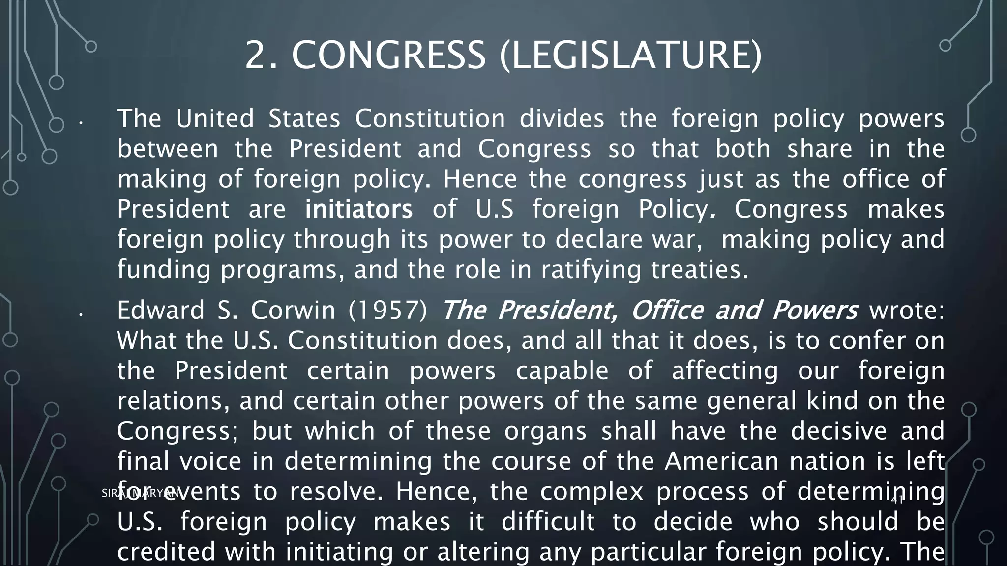 2. CONGRESS (LEGISLATURE)
• The United States Constitution divides the foreign policy powers
between the President and Congress so that both share in the
making of foreign policy. Hence the congress just as the office of
President are initiators of U.S foreign Policy. Congress makes
foreign policy through its power to declare war, making policy and
funding programs, and the role in ratifying treaties.
• Edward S. Corwin (1957) The President, Office and Powers wrote:
What the U.S. Constitution does, and all that it does, is to confer on
the President certain powers capable of affecting our foreign
relations, and certain other powers of the same general kind on the
Congress; but which of these organs shall have the decisive and
final voice in determining the course of the American nation is left
for events to resolve. Hence, the complex process of determining
U.S. foreign policy makes it difficult to decide who should be
credited with initiating or altering any particular foreign policy. The
SIRAJ MARYAN
41
 