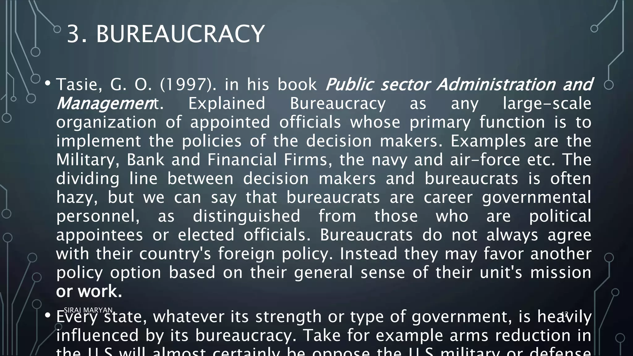 3. BUREAUCRACY
• Tasie, G. O. (1997). in his book Public sector Administration and
Management. Explained Bureaucracy as any large-scale
organization of appointed officials whose primary function is to
implement the policies of the decision makers. Examples are the
Military, Bank and Financial Firms, the navy and air-force etc. The
dividing line between decision makers and bureaucrats is often
hazy, but we can say that bureaucrats are career governmental
personnel, as distinguished from those who are political
appointees or elected officials. Bureaucrats do not always agree
with their country's foreign policy. Instead they may favor another
policy option based on their general sense of their unit's mission
or work.
• Every state, whatever its strength or type of government, is heavily
influenced by its bureaucracy. Take for example arms reduction in
SIRAJ MARYAN
42
 
